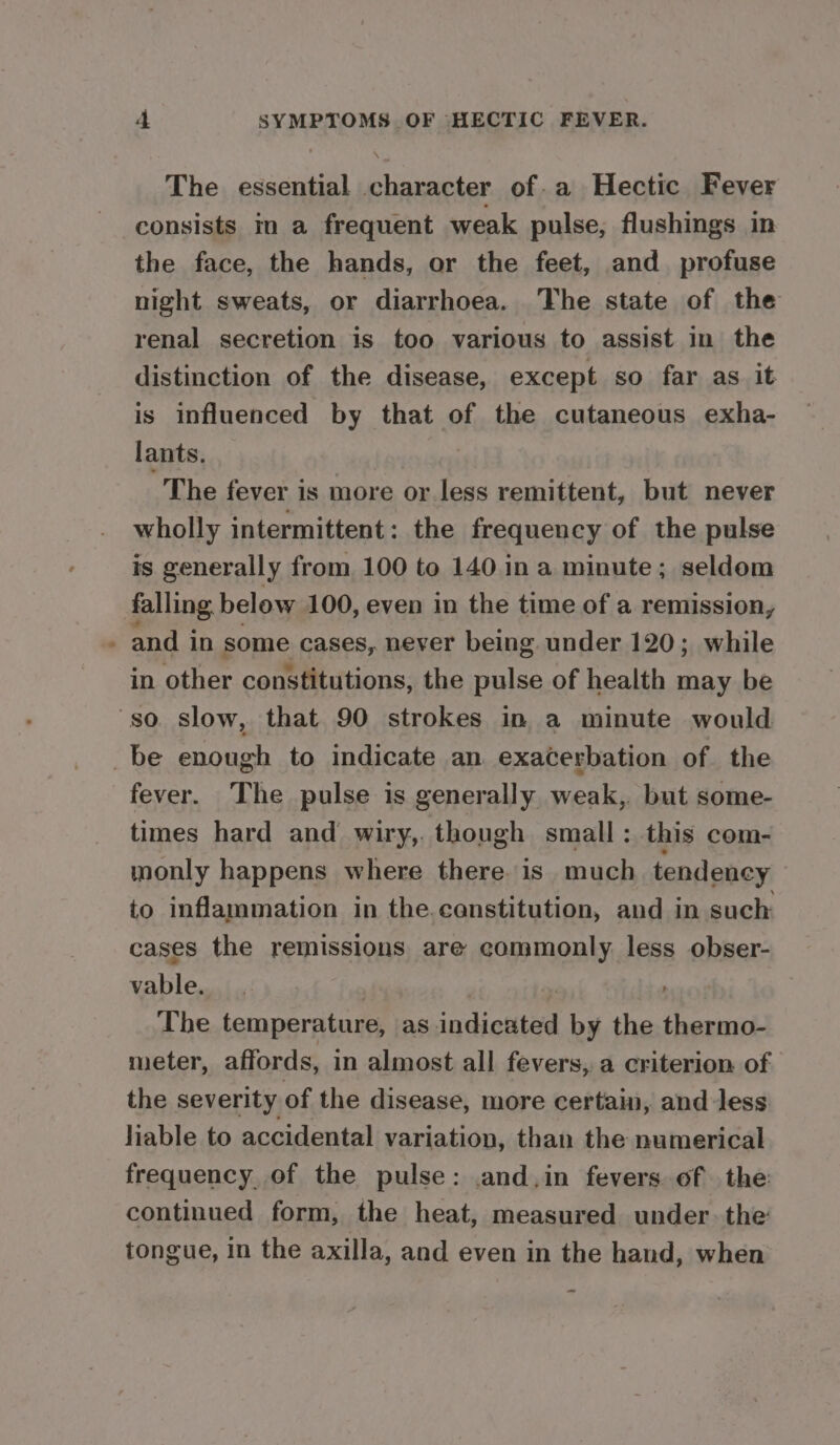 The essential character of. a Hectic Fever the face, the hands, or the feet, and profuse night sweats, or diarrhoea. The state of the renal secretion is too various to assist in the distinction of the disease, except so far as it is influenced by that of the cutaneous exha- lants. , The fever is more or less remittent, but never wholly intermittent: the frequency of the pulse is generally from 100 to 140 in a minute; seldom and i in some cases, never being under 120; while in other constitutions, the pulse of health may be fever. The pulse is generally weak,, but some- times hard and’ wiry,. though small ; this com- monly happens where there is much tendency to inflammation in the.canstitution, and in such cases the remissions are commonly less obser- vable. The temperature, as indicated by the thermo- meter, affords, in almost all fevers, a criterion of the severity of the disease, more certain, and Jess liable to accidental variation, than the numerical frequency of the pulse: .and,in fevers of the continued form, the heat, measured under. the tongue, in the axilla, and even in the hand, when