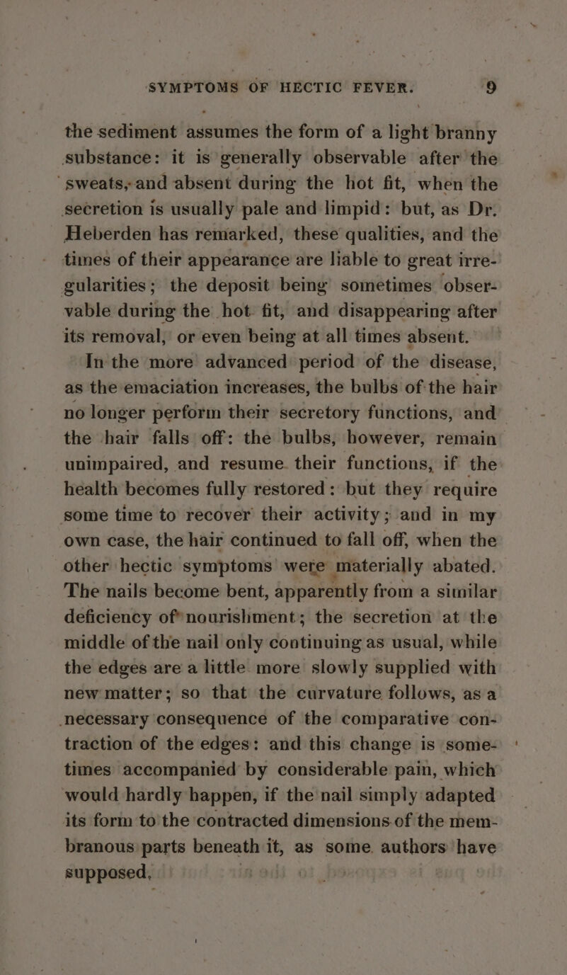 the sediment assumes the form of a light branny substance: it is generally observable after the sweats, and absent during the hot fit, when the secretion is usually pale and limpid: but, as Dr. Heberden has remarked, these qualities, and the times of their appearance are liable to great irre- gularities; the deposit being’ sometimes obser- vable during the hot fit, and disappearing after its removal, or even being at all times absent. In the more advanced period of the disease, as the emaciation increases, the bulbs ofthe hair no longer perform their secretory functions, and’ the hair falls off: the bulbs, however, remain unimpaired, and resume. their functions, if the health becomes fully restored: but they require some time to recover their activity; and in my own case, the hair continued to fall off, when the other hectic symptoms’ were materially abated. The nails become bent, apparently from a similar deficiency of*nourishment; the secretion at the middle of the nail only continuing as usual, while the edges are a little more slowly supplied with new matter; so that the curvature follows, as a necessary consequence of the comparative con- traction of the edges: and this change is some- times accompanied by considerable pain, which would hardly happen, if the nail simply adapted its form to the contracted dimensions.of the mem- branous parts beneath it, as some. authors have supposed, :