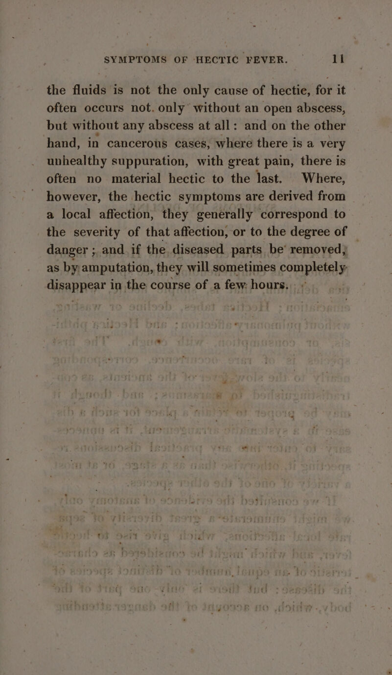 the fluids is not the only cause of hectie, for it often occurs not. only’ without an open abscess, but without any abscess at all: and on the other hand, in cancerous cases, where there i is a very uphealthy suppuration, with great pain, there is often no material hectic to the last. Where, however, the hectic symptoms are derived from a local affection, they generally correspond to the severity of that affection, or to the degree of danger ; and. if the diseased parts be’ removed; — as by amputation, they will sometimes completely disappear in the course of a few: hours.