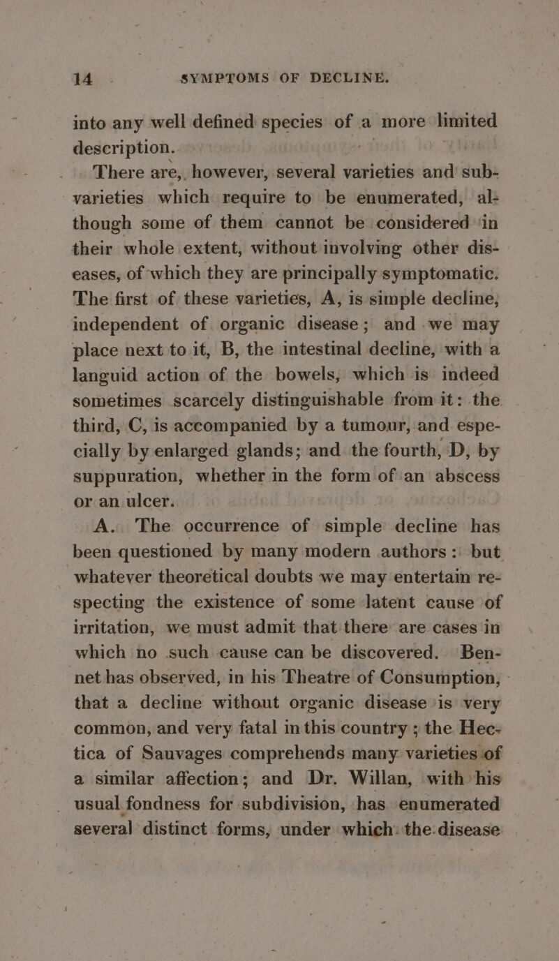 into any well defined species of a more limited description. | There are, however, several varieties and sub- varieties which require to be enumerated, al- though some of them cannot be considered ‘in their whole extent, without involving other dis- eases, of which they are principally symptomatic. The first of these varieties, A, is simple decline, independent of organic disease; and .we may place next to it, B, the intestinal decline, with a languid action of the bowels, which is indeed sometimes scarcely distinguishable from it: the third, C, is accompanied by a tumour, and. espe- cially by enlarged glands; and the fourth, D, by suppuration, whether 1 in the form ofan sa ho or an ulcer. A. The occurrence of simple decline has been questioned by many modern authors: but whatever theoretical doubts we may entertain re- specting the existence of some latent cause of irritation, we must admit that there are cases in which no such cause can be discovered. Ben- net has observed, in his Theatre of Consumption, » that a decline without organic disease ‘is very common, and very fatal in this country ; the Hee- tica of Sauvages comprehends many. varieties ‘of a similar affection; and Dr. Willan, with his _ usual fondness for subdivision, has enumerated several distinct forms, under which: the: disease