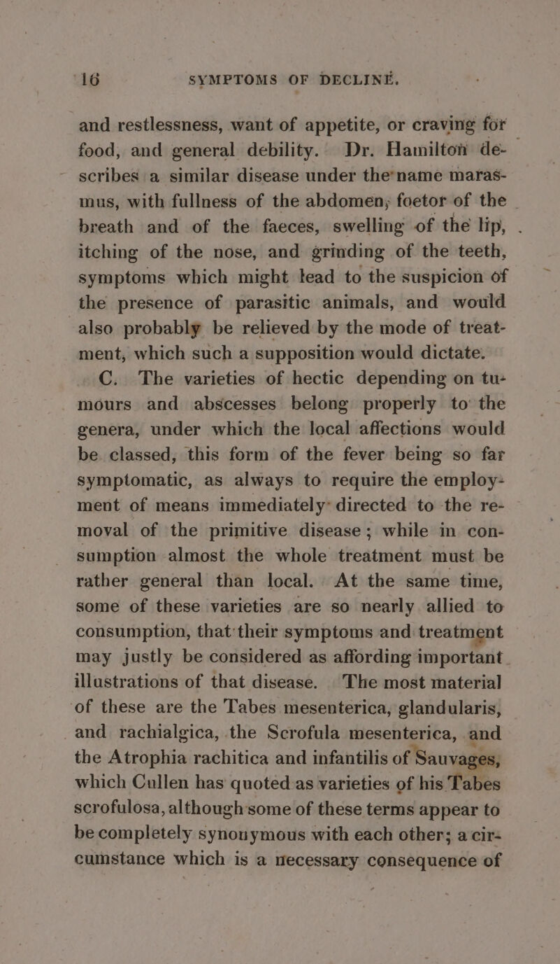 and restlessness, want of appetite, or craving for food, and general debility. Dr. Hamilton de-— scribes a similar disease under thename maras- mus, with fullness of the abdomen; foetor of the _ breath and of the faeces, swelling of the lip, . itching of the nose, and grinding of the teeth, symptoms which might lead to the suspicion of the presence of parasitic animals, and would also probably be relieved by the mode of treat- ment, which such a supposition would dictate. C. The varieties of hectic depending on tu- mours and abscesses belong properly to’ the genera, under which the local affections would be. classed, this form of the fever being so far symptomatic, as always to require the employ- ment of means immediately: directed to the re- moval of the primitive disease; while in con- sumption almost the whole treatment must be rather general than local. At the same time, some of these varieties are so nearly allied to consumption, thattheir symptoms and: treatment may justly be considered as affording important. illustrations of that disease. |The most material of these are the ‘l'abes mesenterica, glandularis, and rachialgica, the Scrofula mesenterica, and the Atrophia rachitica and infantilis of Sauvages, which Cullen has’ quoted as varieties of his Tabes scrofulosa, although some of these terms appear to be completely synouymous with each other; a cir- cumstance which is a mecessary consequence of