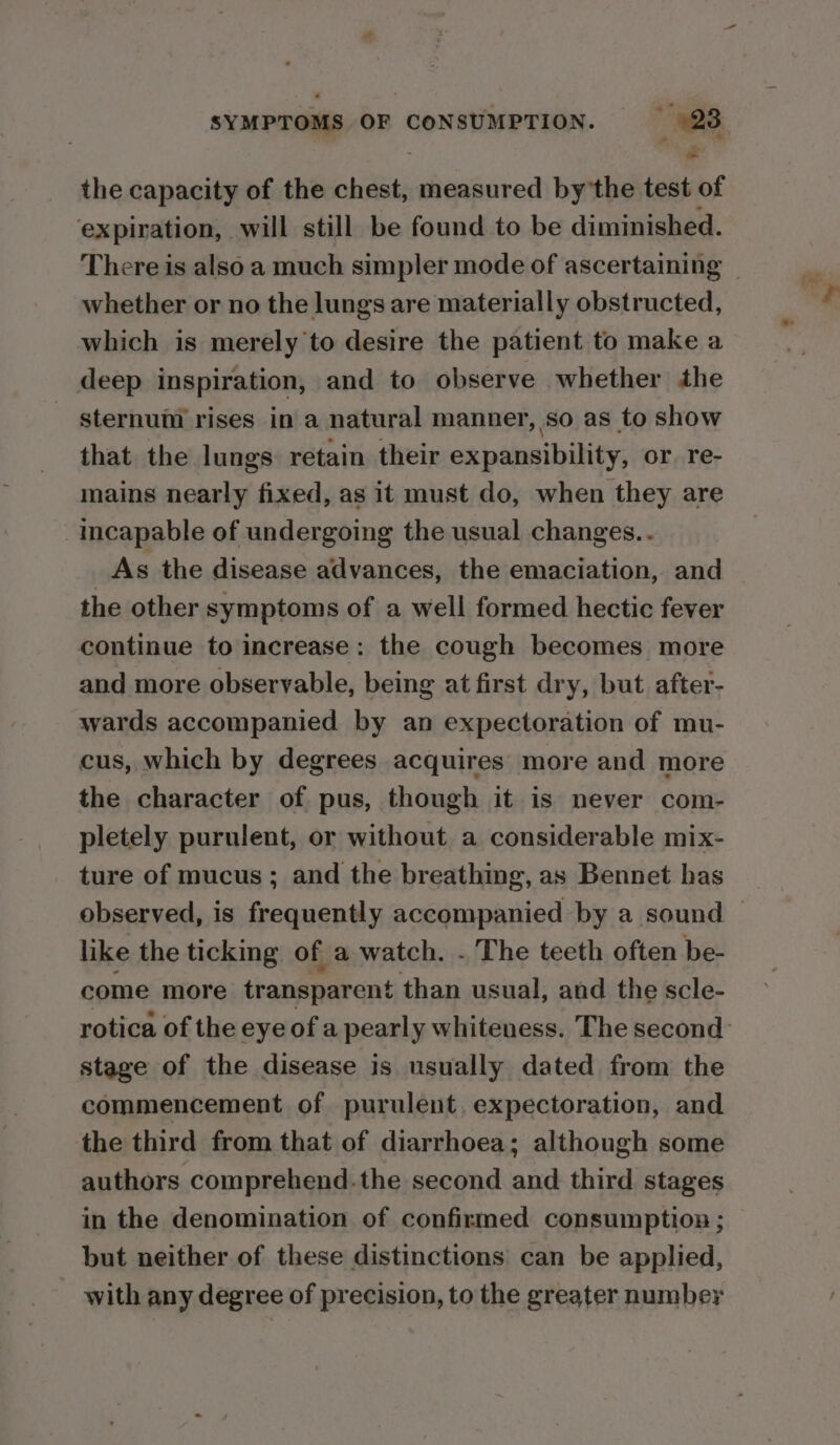‘4 i the capacity of the chest, measured by'the test of expiration, will still be found to be diminished. whether or no the lungs are materially obstructed, which is merely to desire the patient to make a deep inspiration, and to observe whether the sternum rises in a natural manner, so as to show that the lungs retain their expansibility, or re- mains nearly fixed, as it must do, when they are Incapable of undergoing the usual changes.. As the disease advances, the emaciation, and the other symptoms of a well formed hectic fever continue to increase: the cough becomes more and more observable, being at first dry, but after- wards accompanied by an expectoration of mu- cus, which by degrees acquires more and more the character of pus, though it is never com- pletely purulent, or without a considerable mix- ture of mucus ; and the breathing, as Bennet has like the ticking of a watch. . The teeth often be- come more transparent than usual, and the scle- stage of the disease is usually dated from the commencement of purulent. expectoration, and the third from that of diarrhoea; although some authors comprehend.the second and third stages in the denomination of confirmed consumption ; but neither of these distinctions can be applied, with any degree of precision, to the greater number