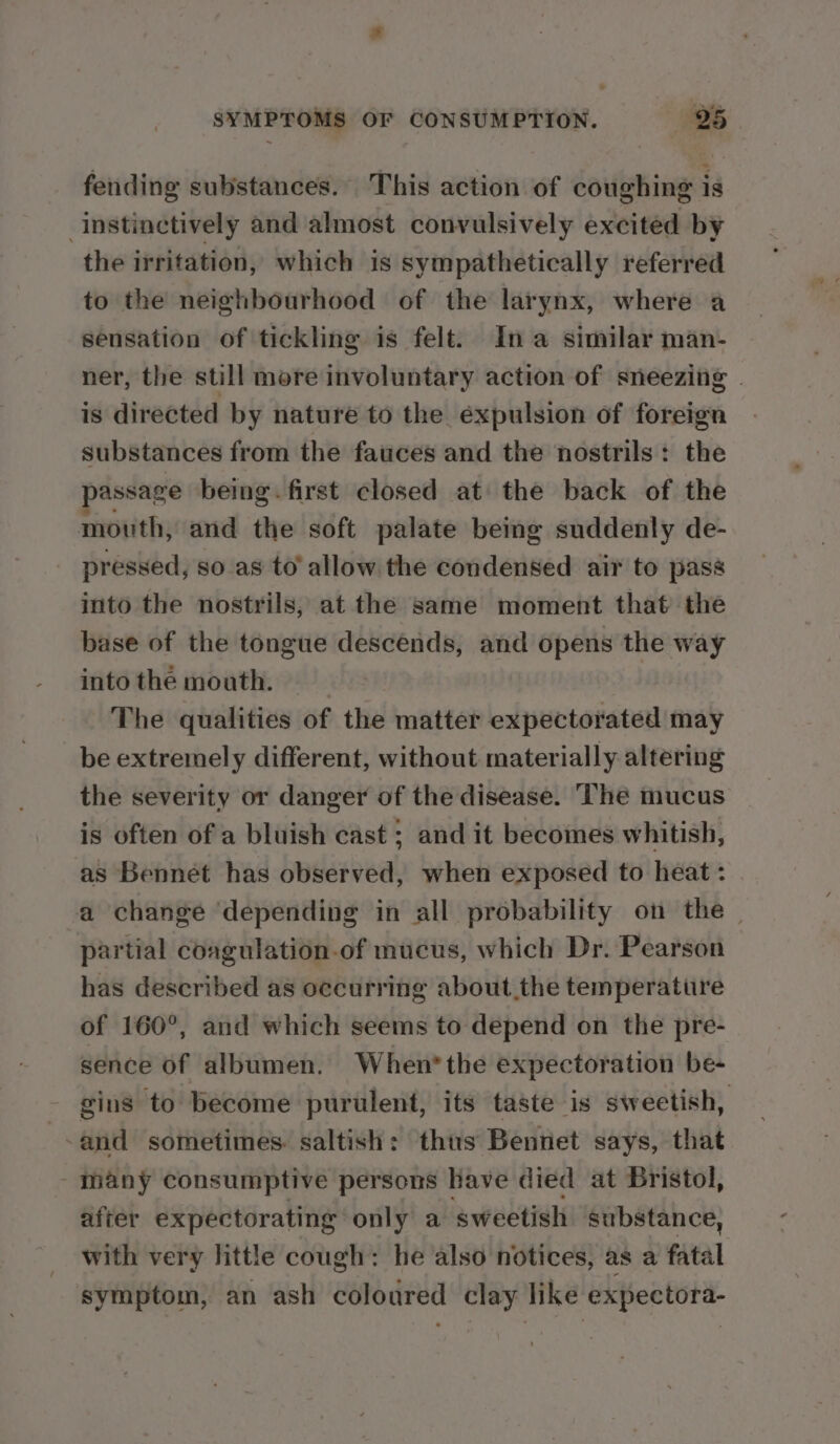 fending substances. This action of coughing is instinctively and almost convulsively excited by the irritation, which is sympathetically referred to the neighbourhood of the larynx, where a sensation of tickling is felt. In a similar man- ner, the still more involuntary action of sneezing . is directed by nature to the expulsion of foreign substances from the fauces and the nostrils: the assage being. first closed at the back of the mouth, and the soft palate being suddenly de- pressed, so as to’ allow the condensed air to pass into the nostrils, at the same moment that the base of the tongue descends, and opens the way into the mouth. } The qualities of the matter expectorated may _ be extremely different, without materially altering the severity or danger of the disease. “The mucus is often of a bluish cast ; and it becomes whitish, as Bennet has observed, when exposed to heat : a change ‘depending in all probability on the — partial coagulation.of mucus, which Dr. Pearson has described as occurring about the temperature of 160°, and which seems to depend on the pre- sence of albumen. When* the expectoration be- gins to become purulent, its taste is sweetish, -and sometimes. saltish: thus Bennet says, that - many consumptive persons have died at Bristol, after expectorating only a sweetish substance, with very little cough: he also notices, as a fatal symptom, an ash coloured clay like expectora-