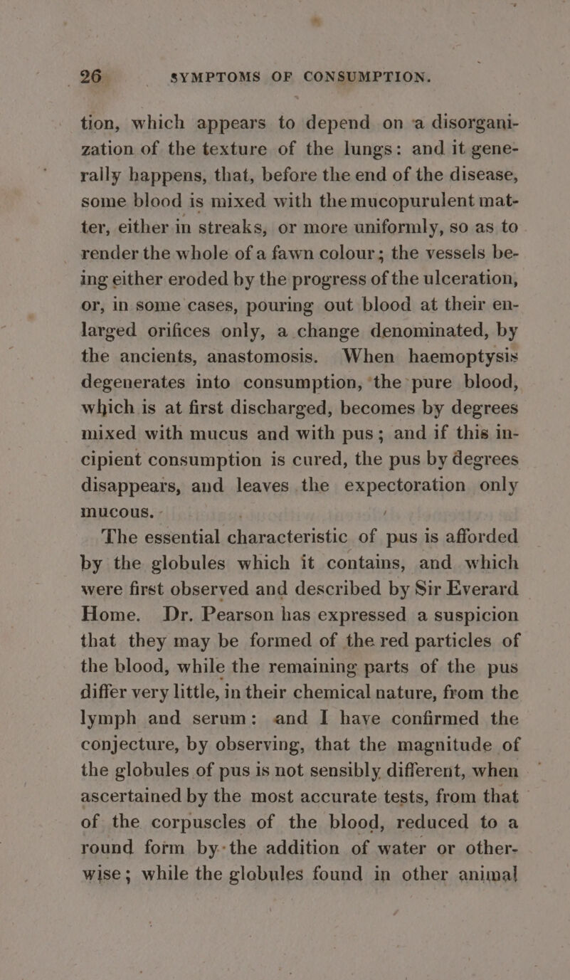 tion, which appears to depend on a disorgani- zation of the texture of the lungs: and it gene- rally happens, that, before the end of the disease, some blood is mixed with the mucopurulent mat- ter, either in streaks, or more uniformly, so as to render the whole of a fawn colour; the vessels be- ing either eroded by the progress of the ulceration, or, in some cases, pouring out blood at their en- larged orifices only, a change denominated, by the ancients, anastomosis. When haemoptysis degenerates into consumption, ‘the pure blood, which is at first discharged, becomes by degrees mixed with mucus and with pus; and if this in- cipient consumption is cured, the pus by degrees disappears, and leaves the expectoration only mucous, - The essential characteristic of pus is afforded by the globules which it contains, and which were first observed and described by Sir Everard Home. Dr. Pearson has expressed a suspicion that they may be formed of the red particles of the blood, while the remaining parts of the pus differ very little, in their chemical nature, from the lymph and serum: and I have confirmed the conjecture, by observing, that the magnitude of the globules of pus is not sensibly different, when — ascertained by the most accurate tests, from that of the corpuscles of the blood, reduced to a round form bythe addition of water or other- wise; while the glabules found in other animal