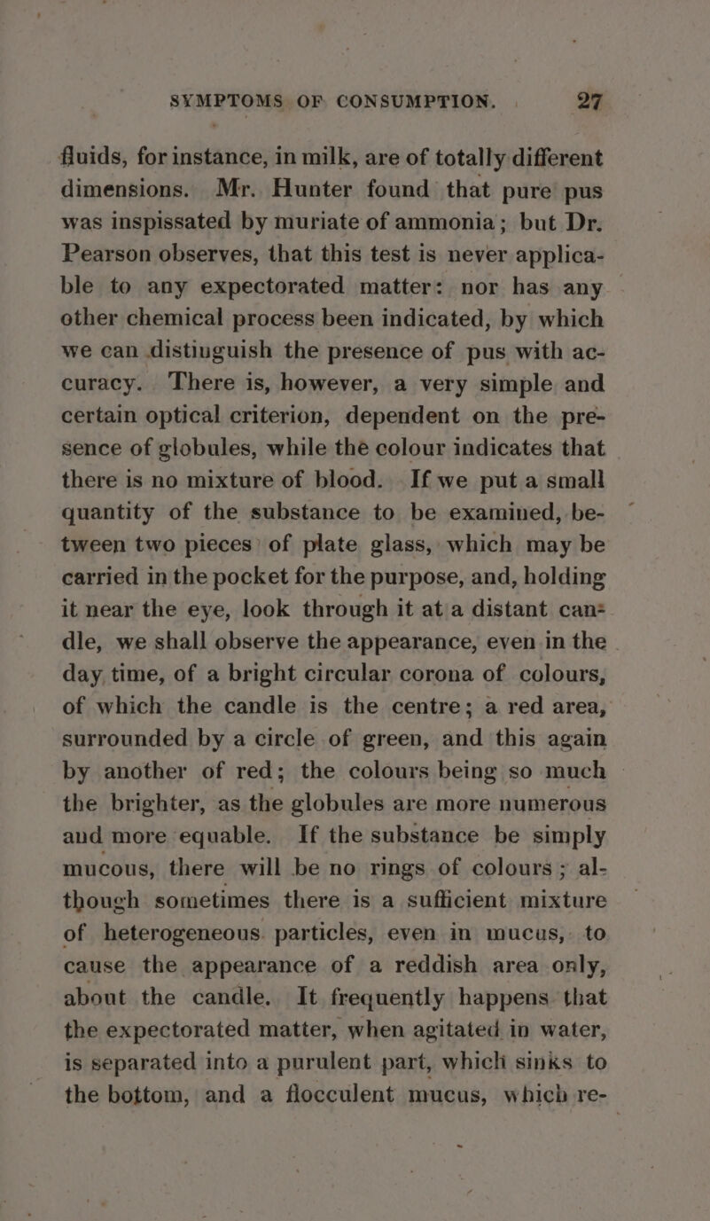 fluids, for instance, in milk, are of totally different dimensions. Mr. Hunter found that pure pus was inspissated by muriate of ammonia; but Dr. Pearson observes, that this test is never applica- ble to any expectorated matter: nor has any other chemical process been indicated, by which we can distiuguish the presence of pus with ac- curacy. There is, however, a very simple and certain optical criterion, dependent on the pre- sence of globules, while the colour indicates that there is no mixture of blood. If we put a small quantity of the substance to be examined, be- tween two pieces’ of plate glass, which may be carried in the pocket for the purpose, and, holding it near the eye, look through it at/a distant can: dle, we shall observe the appearance, even in the - day time, of a bright circular corona of colours, of which the candle is the centre; a red area, surrounded by a circle of green, and this again by another of red; the colours being so much — the brighter, as the globules are more numerous and more equable. If the substance be simply mucous, there will be no rings of colours ; al- though sometimes there is a sufficient mixture of heterogeneous. particles, even in mucus, to cause the appearance of a reddish area only, about the candle. It frequently happens that the expectorated matter, when agitated in water, is separated into a purulent part, whicli sinks to the bottom, and a flocculent mucus, which re- ~