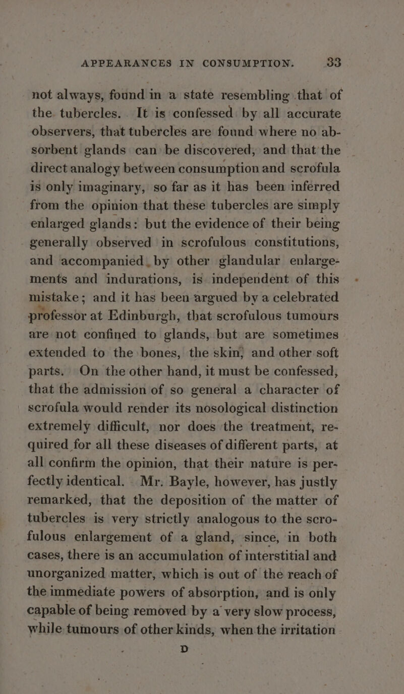 not always, found in a state resembling .that of the. tubercles. . It is confessed: by all accurate observers, that tubercles are found where no ab- sorbent glands can be discovered, and that the direct analogy between consumption and scrofula is only imaginary, so far as it has been inferred from the opinion that these tubercles are simply enlarged glands: but the evidence of their being generally observed in scrofulous constitutions, and accompanied. by other glandular enlarge- ments and indurations, is independent of this mistake ; and it has been argued by a celebrated : oN at Edinburgh, that scrofulous tumours are not confined to glands, but are sometimes. extended to the:bones, the skin; and other soft parts. On the other hand, it must be confessed, that the admission of so general a character of scrofula would render its nosological distinction extremely difficult, nor does the treatment, re- quired for all these diseases of different parts, at all confirm the opinion, that their nature is per- fectly identical. Mr. Bayle, however, has justly remarked, that the deposition of the matter of tubercles is very strictly analogous to the scro- fulous enlargement of a gland, since, in both cases, there is an accumulation of interstitial and unorganized matter, which is out of the reach of the immediate powers of absorption, and is only capable of being removed by a very slow process, while tumours of other kinds, when the irritation D