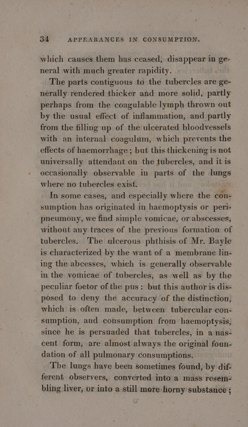which causes them has ceased, disappear in ge- neral with much greater rapidity. The parts contiguous to the tubercles are ge- nerally rendered thicker and more solid, partly perhaps from the coagulable lymph thrown out by the usual effect of inflammation, and partly from the filling up of the ulcerated bloodvessels with an internal coagulum, which prevents the effects of haemorrhage ; but this thickening is not universally attendant on the tubercles, and it is occasionally observable in parts of the lungs where no tubercles exist. ¢ In some cases, and especially where the con- sumption has originated in haemoptysis or peri- pneumony, we find simple vomicae, or abscesses, without any traces of the previous formation of tubercles. The ulcerous phthisis of Mr. Bayle is characterized by the want of a membrane lin- ing the abcesses, which is generally observable in the vomicae of tubercles, as well as by the _ peculiar foetor of the pus: but this author is dis- posed to deny the accuracy of the distinction, which is often made, between tubercular con- - sumption, and consumption from haemoptysis, since he is persuaded that tubercles, in a nas- cent form, are almost always the original foun- dation of all pulmonary consumptions. The lungs have been sometimes found, by dif- ferent observers, converted into a mass resem- bling liver, or into a still more horny substance ;