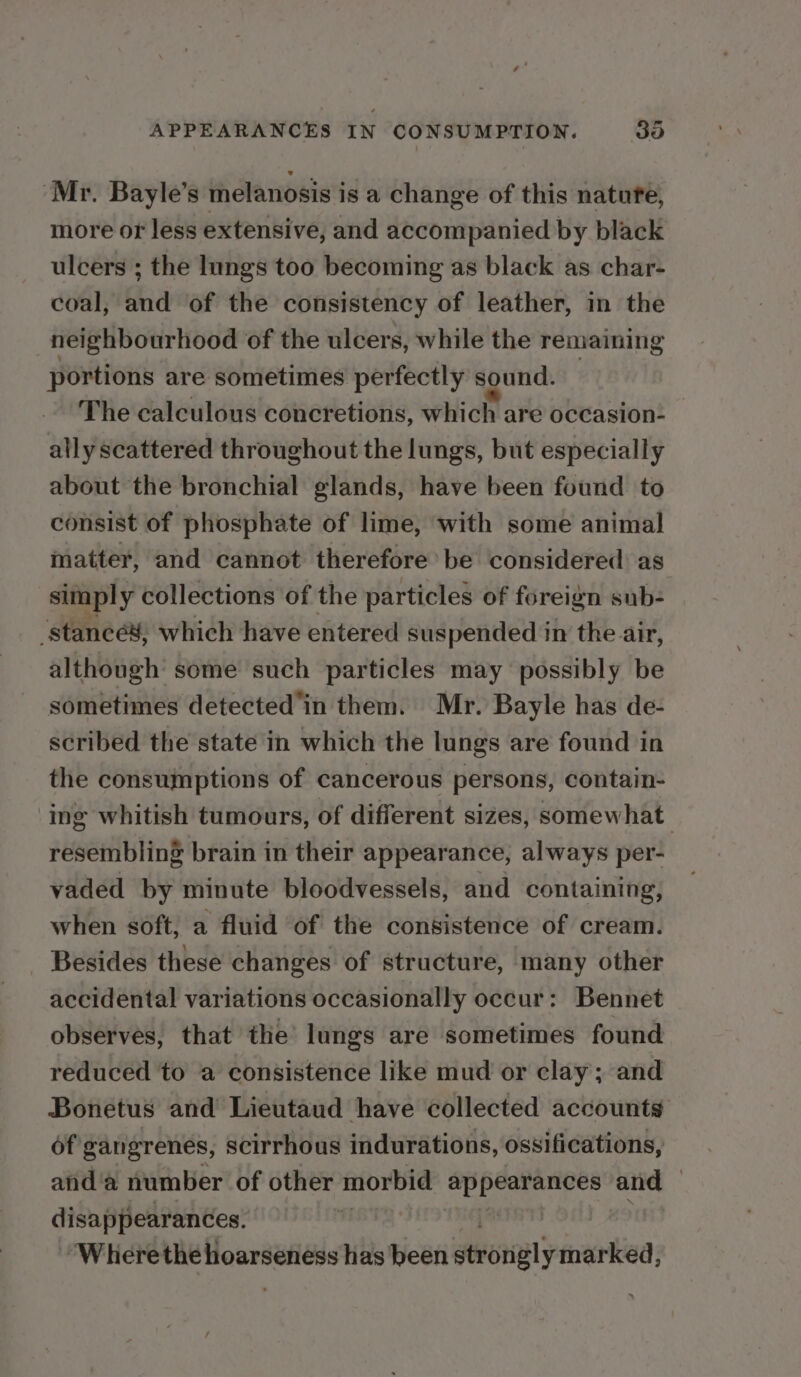 ‘Mr. Bayle’s melanosis is a change of this natate, more ot less extensive, and accompanied by black ulcers ; the lungs too becoming as black as char- coal, and of the consistency of leather, in the neighbourhood of the ulcers, while the remaining portions are sometimes perfectly sound. The calculous concretions, which are occasion- ally scattered throughout the lungs, but especially about the bronchial glands, have been found to consist of phosphate of lime, with some animal matter, and cannot therefore be considered as simply collections of the particles of foreign sub- 'stancé¥, which have entered suspended in the air, although some such particles may possibly be sometimes detected in them. Mr. Bayle has de- scribed the state in which the lungs are found in the consumptions of cancerous persons, contain- ing whitish tumours, of different sizes, somewhat resembling brain in their appearance, always per- vaded by minute bloodvessels, and containing, when soft, a fluid of the consistence of cream. Besides these changes of structure, many other accidental variations occasionally occur : Bennet observes, that the’ lungs are sometimes found reduced to a consistence like mud or clay; and Bonetus and Lieutaud have collected accounts of gangrenes, scirrhous indurations, ossifications, aid'a number of other morbid kad 1 yg and — disappearances. , ‘Where the hoarseness has been evoriely marked,