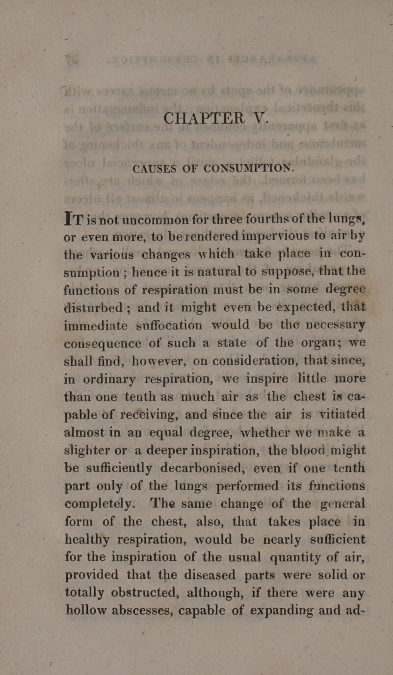 CAUSES OF CONSUMPTION. IT is not uncommon for three fourths of the lungs, or even more, to berendered impervious to air by the various changes which take place in con- sumption ; hence it is natural to suppose, that the functions of respiration must bein some degree disturbed ; and it might even be expected, that immediate suffocation would be the necessary consequence of such a state of the organ; we shall find, however, on consideration, that since, in ordinary respiration, we inspire little more than one tenth as much air as the chest is ca- pable of receiving, and since the air is vitiated almost in an equal degree, whether we make a slighter or a deeper inspiration, the blood might be sufficiently decarbonised, even if one tenth part only of the lungs performed its functions. completely. The same change of the general form of the chest, also, that takes place in healthy respiration, would be nearly sufficient for the inspiration of the usual quantity of air, provided that the diseased parts were solid or totally obstructed, although, if there were any hollow abscesses, capable of expanding and ad-