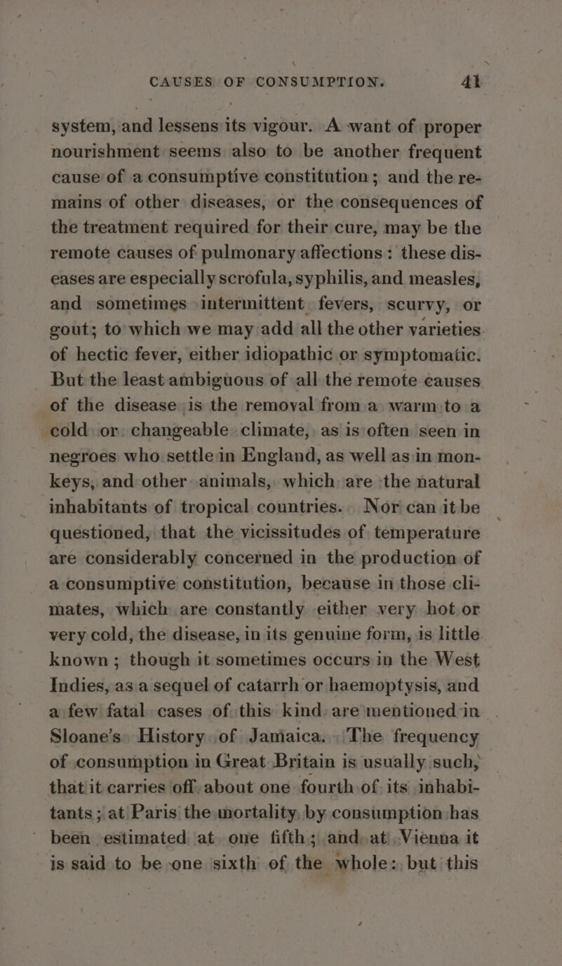 \ CAUSES OF CONSUMPTION. 41 system, and lessens its vigour. A ‘want of proper nourishment seems also to be another frequent cause of a consumptive constitution; and the re- mains of other diseases, or the consequences of the treatment required for their cure, may be the remote causes of pulmonary affections : these dis- eases are especially scrofula, syphilis, and measles, and sometimes intermittent. fevers, scurvy, or gout; to: which we may add all the other varieties. of hectic fever, either idiopathic or symptomatic. But the least ambiguous of all the remote causes of the disease is the remoyal from a. warm-to a cold or. changeable climate, as is often seen in negroes who settlein England, as well as in mon- keys, and other animals, which: are -the natural inhabitants of tropical countries.. Nor can it be questioned, that the vicissitudes of temperature are considerably concerned in the production of a consumptive constitution, because in those cli- mates, which are constantly either very hot or very cold, the disease, in its genuine form, 1s little known ; though it sometimes occurs in the West Indies, asa sequel of catarrh or haemoptysis, and a few fatal cases of this kind: are mentioned in Sloane’s» History of Jamaica. The frequency of consumption in Great Britain is usually such, that it carries off,about one fourth of. its inhabi- tants ; at Paris the mortality, by consumption has been estimated at one fifth; and, at Vienna it is said to be one sixth of the whole: but this