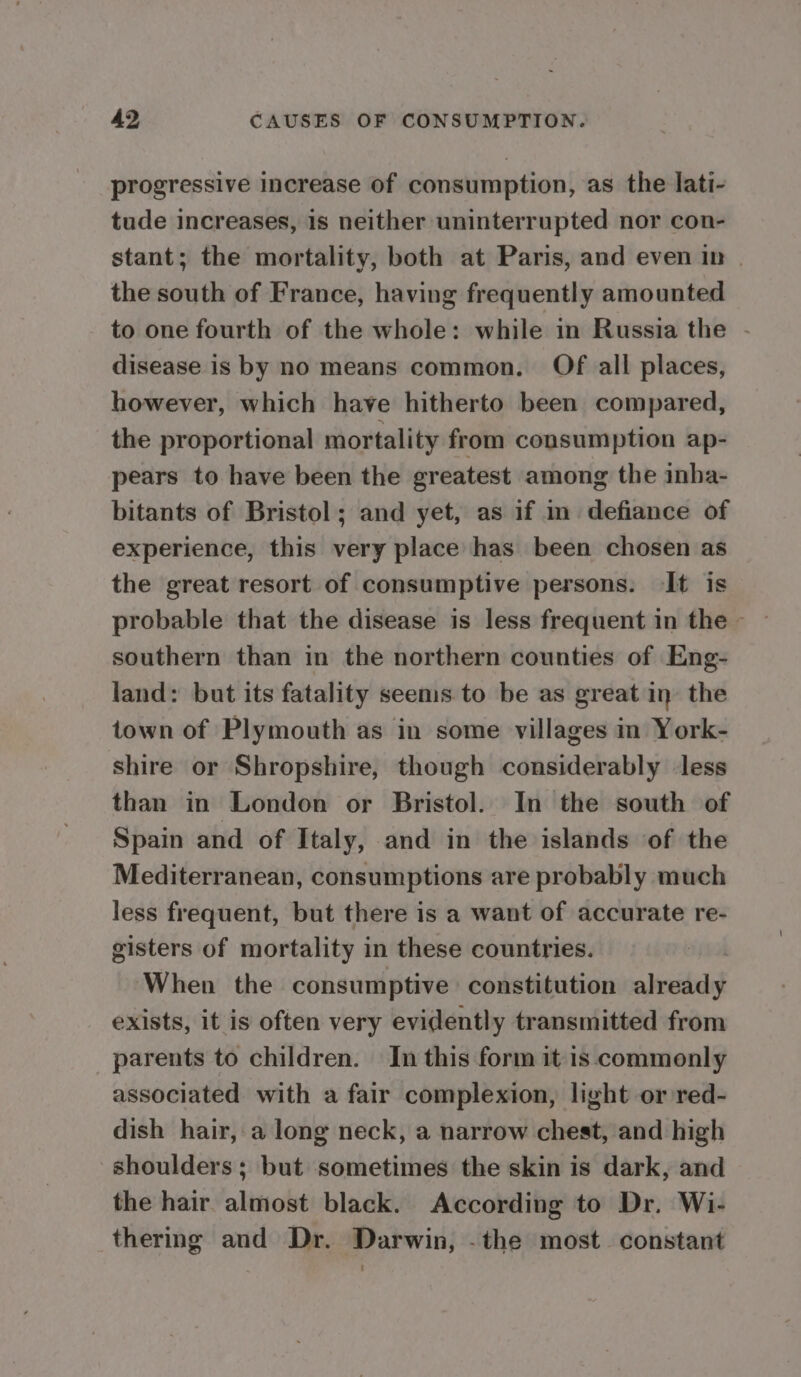 progressive increase of consumption, as the lati- tude increases, is neither uninterrupted nor con- stant; the mortality, both at Paris, and even in | the south of France, having frequently amounted to one fourth of the whole: while in Russia the - disease is by no means common. Of all places, however, which have hitherto been compared, the proportional mortality from consumption ap- pears to have been the greatest among the inha- bitants of Bristol; and yet, as if in defiance of experience, this very place has been chosen as the great resort of consumptive persons. It is southern than in the northern counties of Eng- land: but its fatality seems to be as great in’ the town of Plymouth as in some villages in York- shire or Shropshire, though considerably less than in London or Bristol. In the south of Spain and of Italy, and in the islands of the Mediterranean, consumptions are probably much less frequent, but there is a want of accurate re- gisters of mortality in these countries. When the consumptive constitution already exists, it is often very evidently transmitted from parents to children. In this form it is commonly associated with a fair complexion, light or red- dish hair, a long neck, a narrow chest, and high shoulders; but sometimes the skin is dark, and the hair. almost black. According to Dr. Wi- thering and Dr. Darwin, -the most_ constant