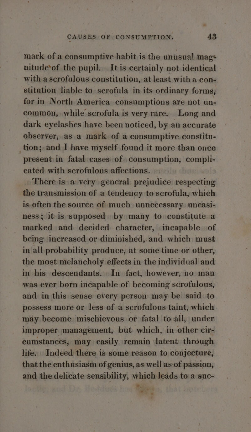cod CAUSES OF CONSUMPTION, 43 mark of a consumptive habit is the unusual mag: nitude*of the pupil. It is certainly not identical with ascrofulous constitution, at least with a con- stitution liable to scrofula in its ordinary forms, for in North America consumptions are not un- common, while scrofula is very rare. Long and dark eyelashes have been noticed, by an accurate observer, as a mark of a consumptive constitu- tion; and I have myself found it more than once present in fatal cases of. consumption, compli- cated with scrofulous affections. There is a very general prejudice sneeiereurt the transmission of a tendency to scrofula, which is often the source of much unnecessary. uneasi- ness; it}is supposed. by many to constitute a marked and decided character, incapable of being increased or diminished, and which must in all probability produce, at some time or other, the most melancholy effects in the individual and in his descendants. In fact, however, no man was ever born incapable of becoming scrofulous, and in this sense every person may be said to possess more or less of a scrofulous taint, which may become mischievous or fatal to all, under improper management, but which, in other cir- cumstances, may easily remain ‘latent: through life. Indeed there is some reason to conjecture, that the enthusiasm of genius, as well as of passion, and the delicate sensibility, which leads to a suc- » ‘ ' »
