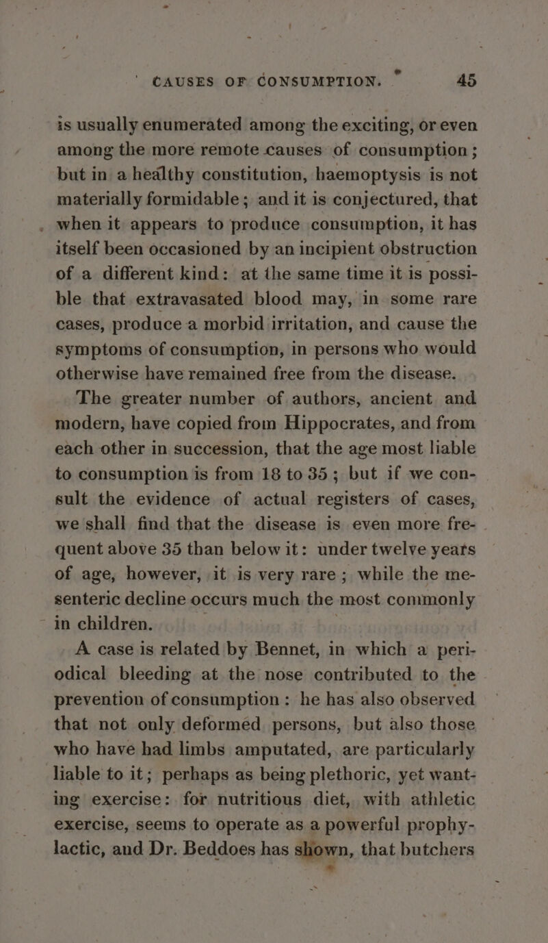 a ‘ hid CAUSES OF CONSUMPTION. 45 is usually enumerated among the exciting, or even among the more remote causes of consumption ; but in a healthy constitution, haemoptysis is not materially formidable; and it is conjectured, that . when it appears to produce consumption, it has itself been occasioned by an incipient obstruction of a different kind: at the same time it is possi- ble that extravasated blood may, in some rare cases, produce a morbid irritation, and cause the symptoms of consumption, in persons who would otherwise have remained free from the disease. The greater number of authors, ancient and modern, have copied from Hippocrates, and from each other in succession, that the age most liable to consumption is from 18 to 35; but if we con- sult the evidence of actual registers of cases, we shall find that the disease is even more fre- quent above 35 than below it: under twelve years of age, however, it is very rare ; while the me- senteric decline occurs much the most commonly in children. 3 | | A case is related by Bennet, in which a peri- odical bleeding at the nose contributed to the prevention of consumption: he has also observed that not only deformed persons, but also those who have had limbs amputated, are particularly liable to it; perhaps as being plethoric, yet want- ing exercise: for nutritious diet, with athletic exercise, seems to operate as a powerful prophy- lactic, and Dr. Beddoes has shown, that butchers *
