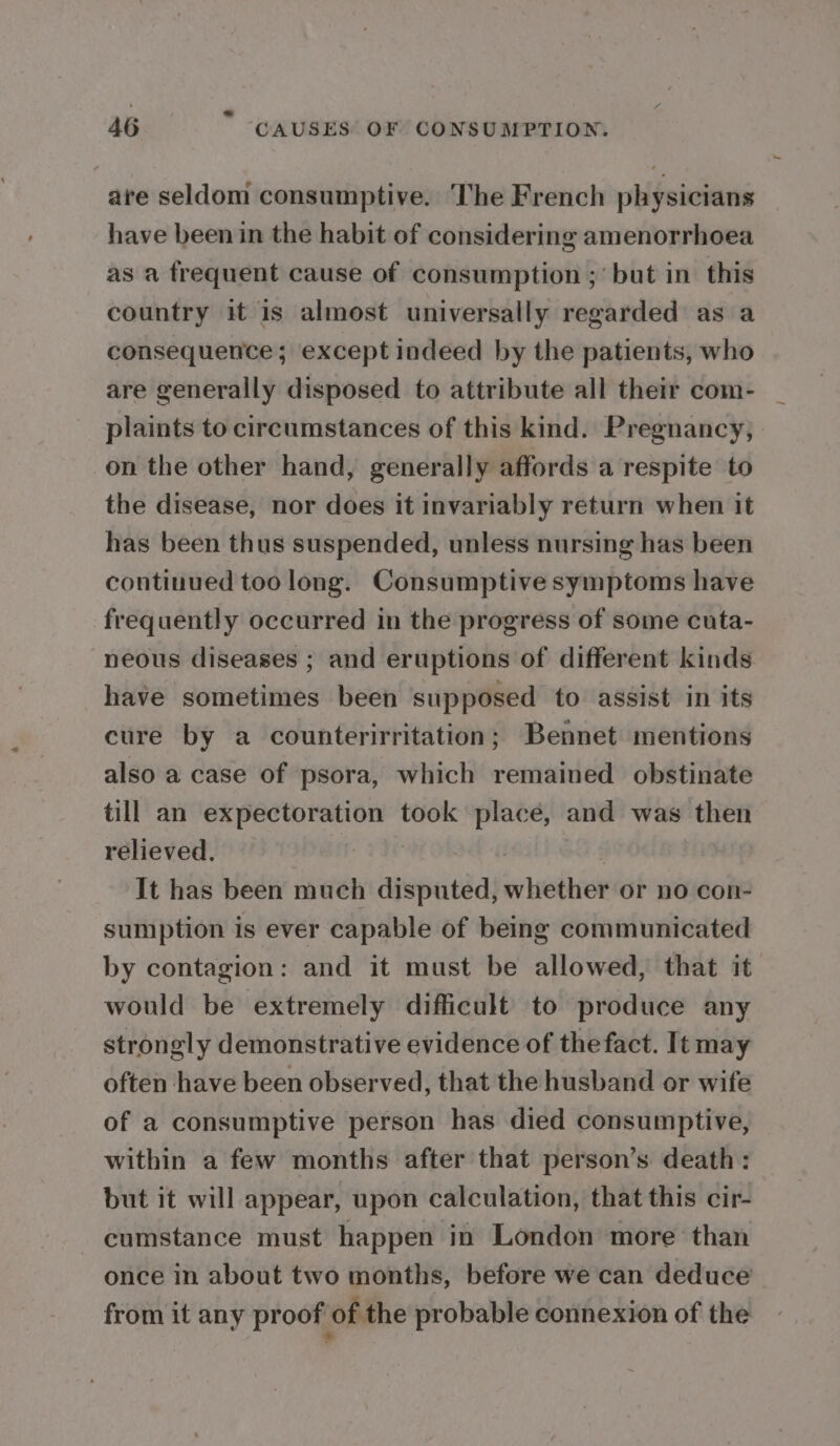 are seldom consumptive. The French physicians have been in the habit of considering amenorrhoea as a frequent cause of consumption ; but in this country it is almost universally regarded as a consequence ; except indeed by the patients, who are generally disposed to attribute all their com- plaints to circumstances of this kind. Pregnancy, on the other hand, generally affords a respite to the disease, nor does it invariably return when it has been thus suspended, unless nursing has been continued too long. Consumptive symptoms have frequently occurred in the progress of some cuta- neous diseases ; and eruptions of different kinds have sometimes been supposed to assist in its cure by a counterirritation; Bennet mentions also a case of psora, which remained obstinate till an expectoration took place, and was then relieved. | | It has been much disputed, whether or no con- sumption is ever capable of being communicated by contagion: and it must be allowed, that it would be extremely difficult to produce any strongly demonstrative evidence of the fact. It may often have been observed, that the husband or wife of a consumptive person has died consumptive, within a few months after that person’s death: but it will appear, upon calculation, that this cir- cumstance must happen in London more than once in about two months, before we can deduce from it any proof of the probable connexion of the