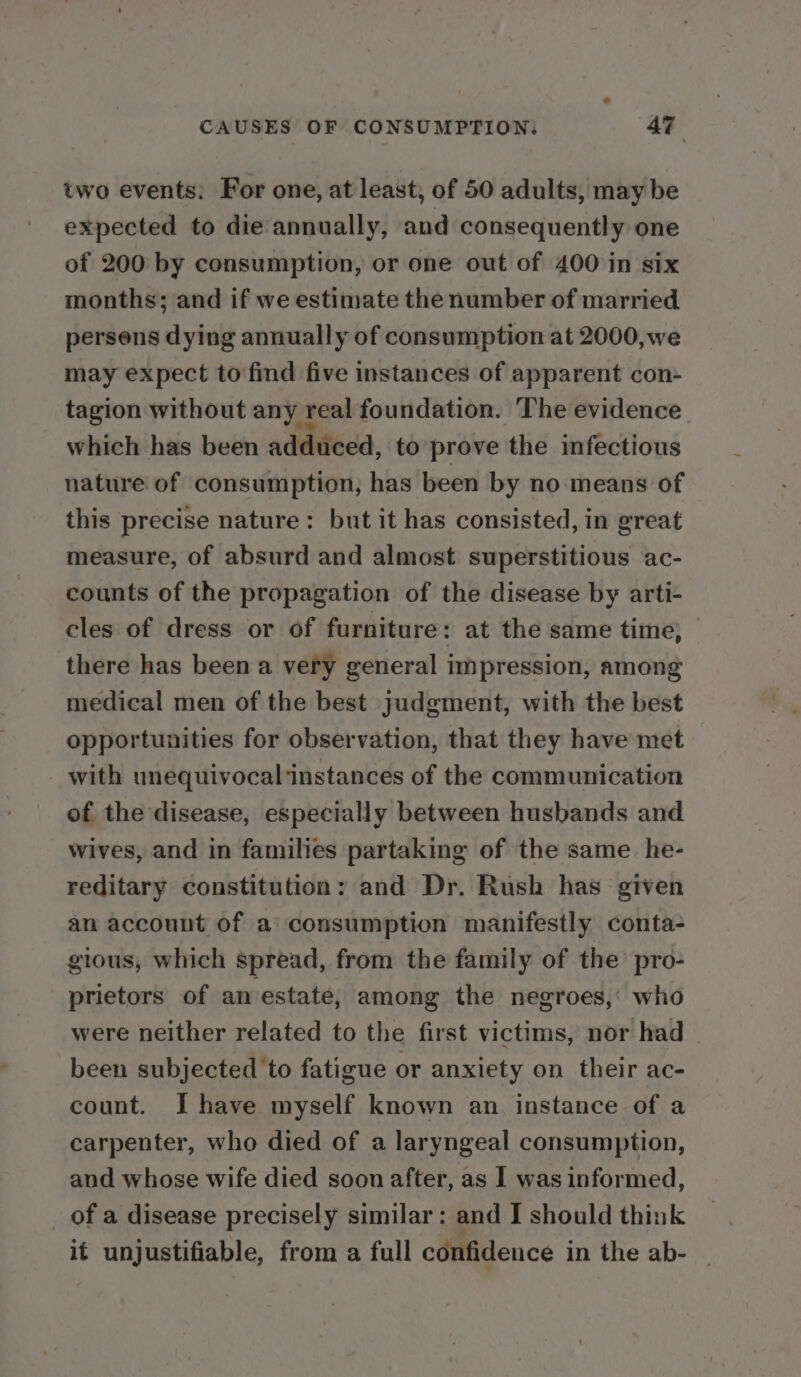 two events. For one, at least, of 50 adults, may be expected to die annually, and consequently one of 200 by consumption, or one out of 400 in six months; and if we estimate the number of married persons dying annually of consumption at 2000, we may expect to find five instances of apparent con- tagion without any real foundation. The evidence which has been adduced, to prove the infectious nature of consumption, has been by no means of this precise nature: but it has consisted, in great measure, of absurd and almost superstitious ac- counts of the propagation of the disease by arti- cles of dress or of furniture : at the same time; — there has been a very general impression, among medical men of the best judgment, with the best opportunities for observation, that they have met with unequivocalinstances of the communication of the disease, especially between husbands and wives, and in families partaking of the same. he- reditary constitution: and Dr. Rush has given an account of a consumption manifestly conta- gious, which spread, from the family of the’ pro- prietors of anvestate, among the negroes,’ who were neither related to the first victims, nor had been subjected to fatigue or anxiety on their ac- count. I have myself known an. instance of a carpenter, who died of a laryngeal consumption, and whose wife died soon after, as I was informed, _ of a disease precisely similar: and I should think if unjustifiable, from a full confidence in the ab- |
