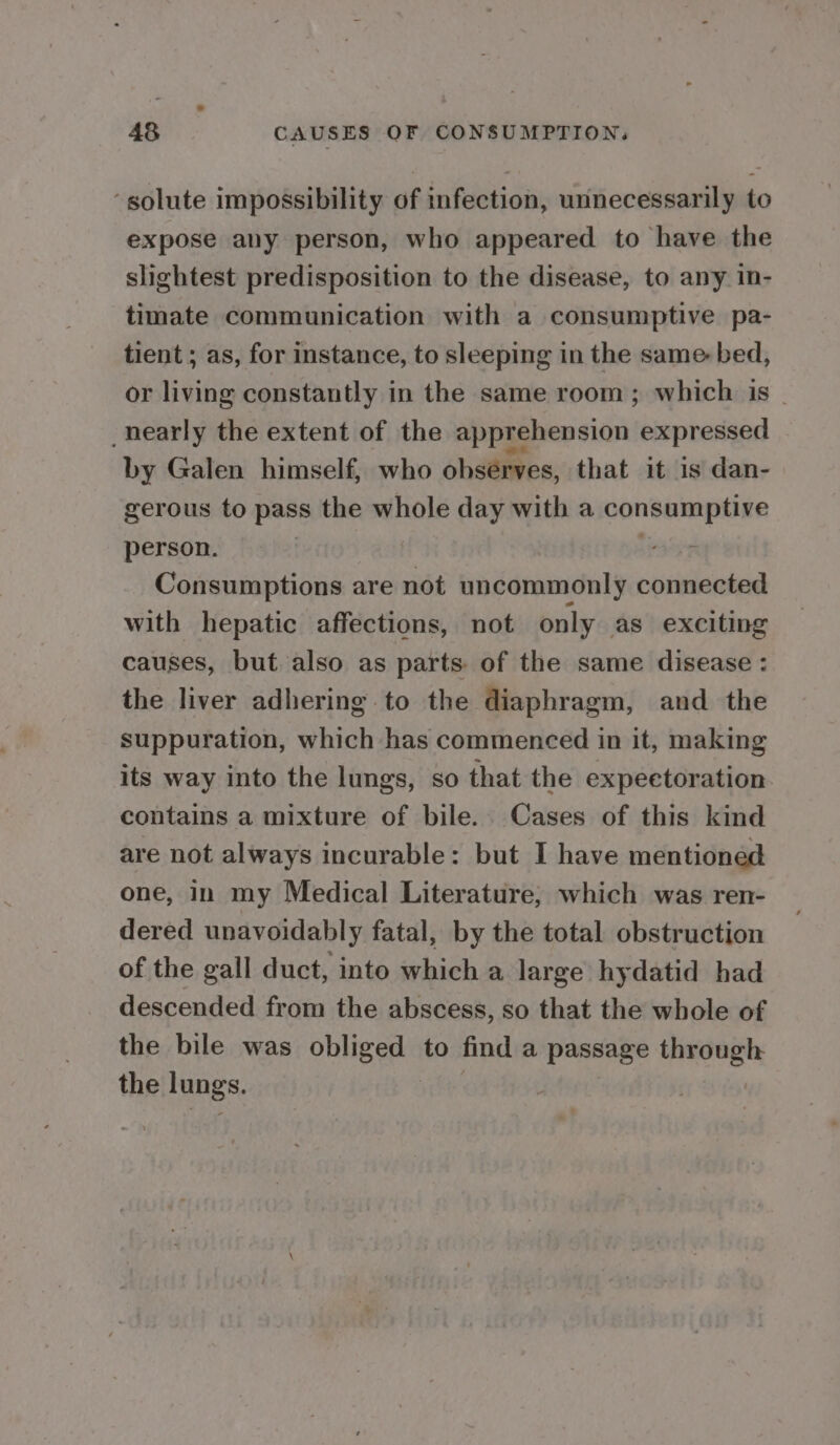 -golute impossibility of infection, unnecessarily to expose any person, who appeared to have the slightest predisposition to the disease, to any in- timate communication with a consumptive pa- tient ; as, for instance, to sleeping in the same bed, or living constantly in the same room; which is | _hearly the extent of the apprehension expressed by Galen himself, who observes, that it is dan- gerous to pass the whole day with a consumptive person. Consumptions are not uncommonly connected with hepatic affections, not only as exciting causes, but also as parts of the same disease : the liver adhering to the diaphragm, and the suppuration, which has commenced in it, making its way into the lungs, so that the expeetoration. contains a mixture of bile. Cases of this kind are not always incurable: but I have mentioned one, In my Medical Literature; which was ren- dered unavoidably fatal, by the total obstruction of the gall duct, into which a large hydatid had descended from the abscess, so that the whole of the bile was obiig ena to find a passage through the lungs.