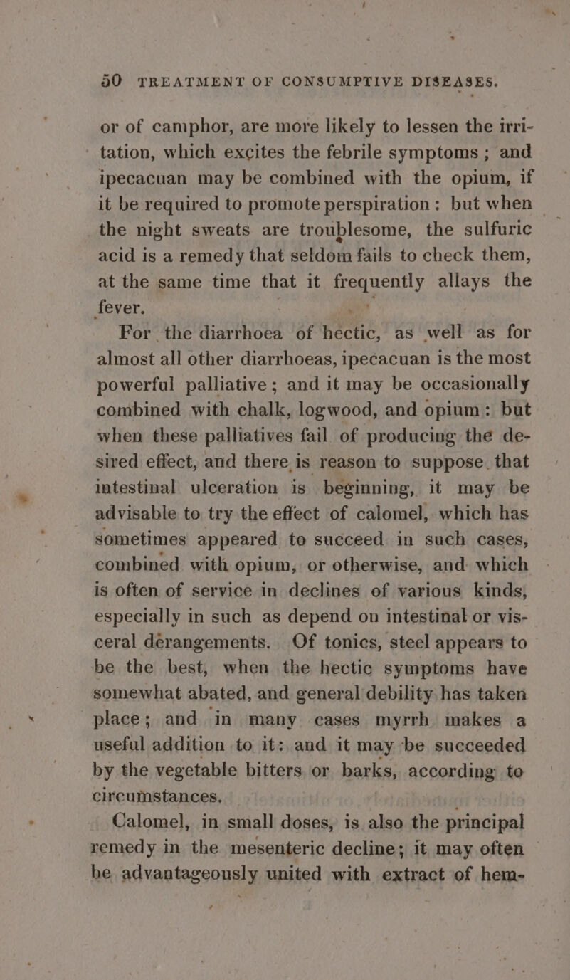 or of camphor, are more likely to lessen the irri- tation, which excites the febrile symptoms ; and ipecacuan may be combined with the opium, if the night sweats are troublesome, the sulfuric acid is a remedy that seldom fails to check them, at the same time that it lca allays the fever. . | For the diarrhoea of hectic, as well as for almost all other diarrhoeas, ipecacuan is the most powerful palliative ; and it may be occasionally combined with chalk, logwood, and opium: but when these palliatives fail of producing the de- sired effect, and there is reason to suppose. that intestinal ulceration is beginning, it may be advisable to try the effect of calomel, which has sometimes appeared to succeed in such cases, combined with opium, or otherwise, and which is often of service in declines of various kinds, especially in such as depend on intestinal or vis- ceral derangements. Of tonics, steel appears to be the best, when the hectic symptoms have somewhat abated, and general debility has taken place; and in many cases myrrh makes a useful addition to it: and it may ‘be succeeded by the vegetable bitters or barks, according to circumstances, | Calomel, in small doses, is also the principal remedy in the mesenteric decline; it may often be advantag eopaLy united with extract of hem-