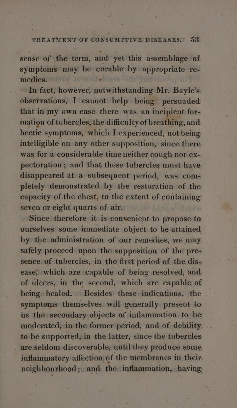 seride of the term, and’ yet this assemblage of symptoms may be curable by appropriate re- medies.) — ; | _- In fact; however, notwithstanding Mr. Bayle’s observations, I cannot help being persuaded that in my own case there was an incipient for- mation of tubercles, the difficulty of breathing, and hectic symptoms, which I experienced, not being intelligible on any other supposition, since there was for a considerable time neither cough nor ex- pectoration ; and that these tubercles ‘must have disappeared at a subsequent period, was com- pletely demonstrated by the restoration of the capacity of the chest, to the extent of containing seven or eight quarts of. air. _ Since therefore it is convenient to propose: to ourselves some immediate object to be attained by the administration of our remedies, we may safely proceed upon the supposition of the pre- sence of tubercles, in the first period of the dis- ease; which are capable of being resolved, and of ulcers, in the second, which are capable of being: healed. Besides these indications, the symptoms themselves will generally present to us the secondary objects of inflammation to. be moderated, in the former period, and of debility to be supported, in the latter, since the tubercles . are seldom discoverable, until they produce some inflammatory affection of the membranes in their neighbourhood ;, and the inflammation, having