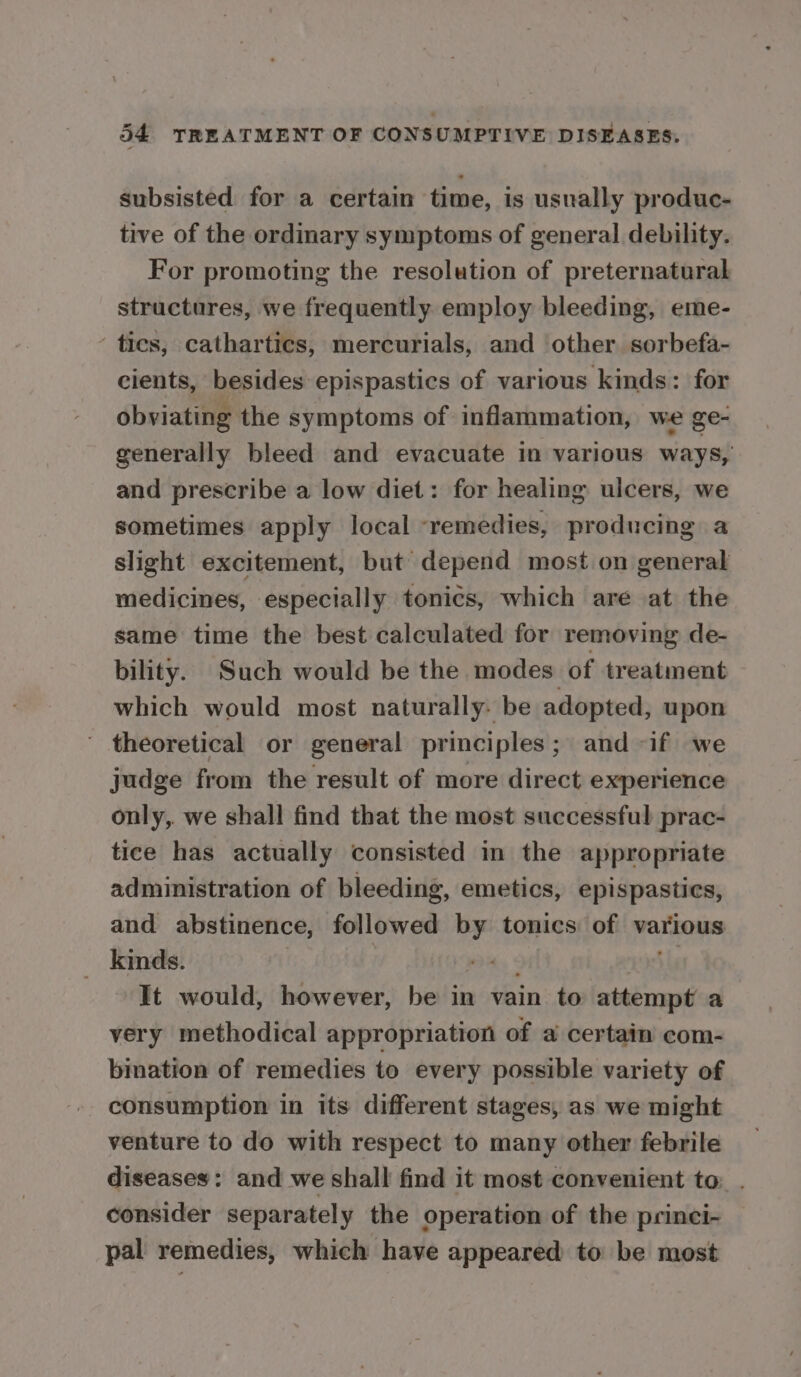subsisted for a certain time, is usually produc- tive of the ordinary symptoms of general debility. For promoting the resolution of preternatural structures, we frequently employ bleeding, eme- ties, cathartics, mercurials, and other sorbefa- cients, besides epispastics of various kinds: for obviating the symptoms of inflammation, we ge- generally bleed and evacuate in various ways, and prescribe a low diet: for healing ulcers, we sometimes apply local remedies, producing a slight excitement, but depend most on general medicines, especially tonics, which are at the same time the best calculated for removing de- bility. Such would be the modes of treatment which would most naturally. be adopted, upon ' theoretical or general principles; and -if we judge from the result of more direct experience only,. we shall find that the most successful prac- tice has actually consisted in the appropriate administration of bleeding, emetics, epispastics, and abstinence, followed by tonics of various _ kinds. pA « oale It would, however, be in vain to attempt a very methodical appropriation of a certain com- bination of remedies to every possible variety of consumption in its different stages, as we might venture to do with respect to many other febrile diseases: and we shall find it most convenient to: . consider separately the operation of the princi- pal remedies, which have appeared to be most
