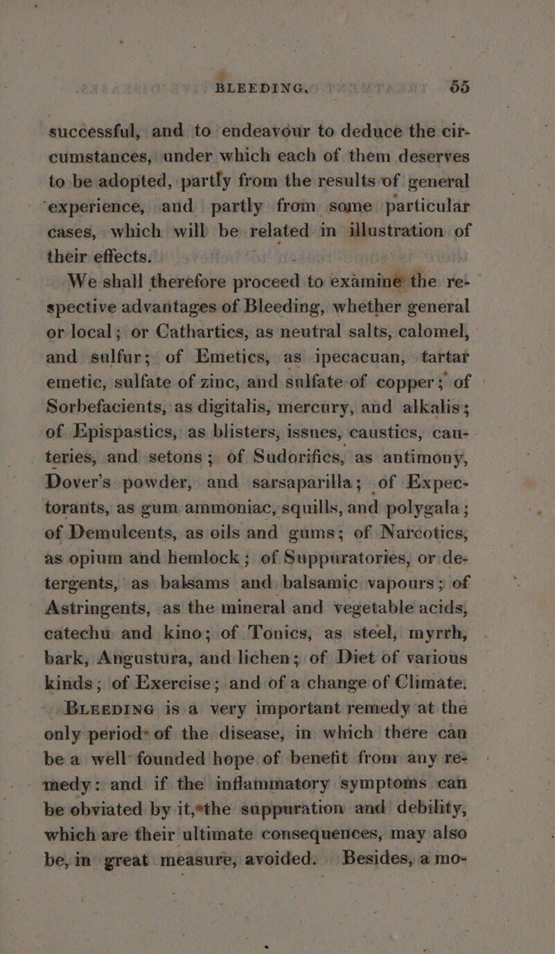 : BLEEDING, | 55 successful, and to endeavour to deduce the cir- cumstances, under which each of them deserves to be adopted, partly from the results of general ‘experience, and partly from some. particular cases, which will be related: in ilustration of their effects. 3 , We shall therefore eae to examine the re-— spective advantages of Bleeding, whether general or local; or Catharties, as neutral salts, calomel, and sulfur; of Emetics, as ipecacuan, tartar emetic, sulfate of zinc, and sulfate-of copper; of — Sorbefacients, as digitalis, mercury, and alkalis; of Epispastics, as blisters, issnes, caustics, cau- _ teries, and setons ; of Sudorifies, as antimony, Dover's powder, and sarsaparilla; of Expec- torants, as gum ammoniac, squills, and polygala; of Demulcents, as oils and gums; of Narcotics, as opium and hemlock ; of Suppuratories, or de- tergents, as balsams and balsamic vapours ; of Astringents, as the mineral and vegetable acids, catechu and kino; of Tonics, as steel, myrrh, bark, Angustura, and lichen; of Diet of various kinds ; of Exercise; and of a change of Climate. BLEEDING is a very important remedy at the only period* of the disease, in which there can be a well-founded hope of benetit from any re- medy: and if the inflammatory symptoms can be obviated by it,the suppuration and debility, which are their ultimate consequences, may also be, in great measure, avoided. Besides, a mo-