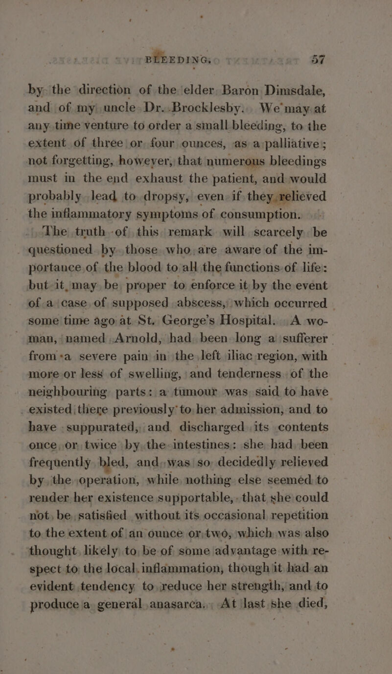 BLEEDING: | bs a7 by. the direction of the elder, Baron Dimsdale, and of my) uncle» Dr..Brocklesby... We may.at any. time venture to order a small bleeding, to the extent of three or four ounces, as a:palliative ; not forgetting, however, that numerous bleedings must in the end exhaust the patient, and would probably lead to. dropsy, even if they relieved the inflammatory symptoms of consumption. The truth -of this. remark will scarcely be questioned. by. those who, are aware of the im- portance. of the blood to all the functions. of life: but it, may be proper to enforce it, by the event of a case of supposed abscess, which occurred _ some time ago at St. George’s Hospital. A wo- - man, named .Arnold, had. been long a sufferer from+a severe pain in the left ilhac region, with more or less of swelling, and tenderness. of the neighbouring parts: a tumour was. said to have _ existed there previously to, her admission, and to have -suppurated, and, discharged .its contents once, or twice by the- intestines: she had. been frequently. bled, and,,was so, decidedly relieved by. the. operation, while nothing else seemed to render her existence supportable, - that she could not, be, satisfied without its occasional, repetition to the extent of an ounce or,two, which was also thought, likély, to, be of some advantage with re- spect to the local, inflammation, though it had an evident tendency to reduce her strength, and to produce ja general ,anasarca. At last she died,