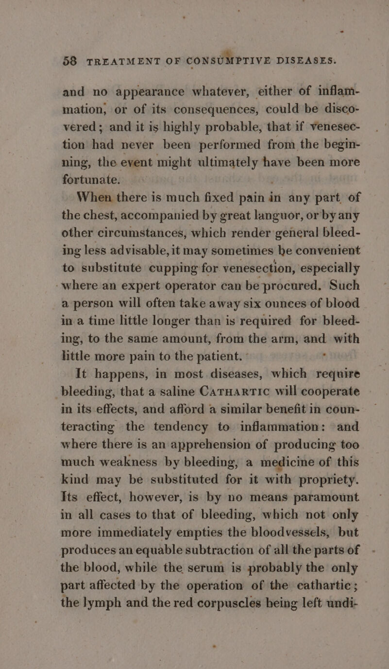 and no appearance whatever, either of inflam- mation, or of its consequences, could be disco- vered; and it is highly probable, that if venesec- tion had never been performed from the begin- ning, the event might cisaminatit ba have been more fortunate. When there is much fixed pain in any part, of the chest, accompanied by g great languor, or by any other circumstances, which render general bleed- ing less advisable, it may sometimes be convenient to substitute cupping for venesection, especially where an expert operator can be procured. Such a person will often take away six ounces of blood in a time little longer than is required for bleed- ing, to the same amount, from the arm, and with httle more pain to the patient. ° ; It happens, in most diseases, which require bleeding, that a saline CaTHartic will cooperate in its effects, and afford a similar benefit in coun- teracting the tendency to inflammation: and where there is an apprehension of producing too much weakness by bleeding, a medicine of this kind may be substituted for it with propriety. Its effect, however, is by no means paramount in all cases to that of bleeding, which not only more immediately empties the bloodvessels, but produces an equable subtraction of all the parts of the blood, while the serum is probably the only part affected by the operation of the cathartic; the lymph and the red corpuscles heing left wndi-