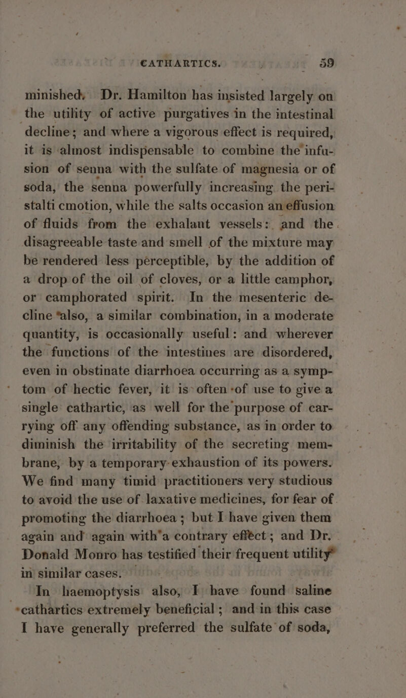minished, Dr. Hamilton has insisted largely on the utility of active purgatives in the intestinal decline; and where a vigorous effect is required, it is almost indispensable to combine the infu- sion of senna with the sulfate of magnesia or of soda, the senna powerfully increasing. the peri- stalti cmotion, while the salts occasion an effusion of fluids from the exhalant vessels:. and the. disagreeable taste and smell of the mixture may be rendered less perceptible, by the addition of a drop of the oil of cloves, or a little camphor, or camphorated spirit. In the mesenteric de- cline “also, a similar combination, in a moderate quantity, is occasionally useful: and wherever — the functions of the intestines are disordered, even in obstinate diarrhoea occurring as a symp- tom of hectic fever, it is° often -of use to give a single cathartic, as well for the purpose of car- rying off any offending substance, as in order to diminish the irritability of the secreting mem- brane, by a temporary: exhaustion of its powers. We find many timid practitioners very studious to avoid the use of laxative medicines, for fear of. promoting the diarrhoea ; but I have given them again and again with‘a contrary efféct; and Dr. Donald Monro has testified their frequent utility® in similar cases. | In haemoptysis also, I have found saline -«cathartics extremely beneficial ; and in this case I have generally preferred the sulfate of soda,