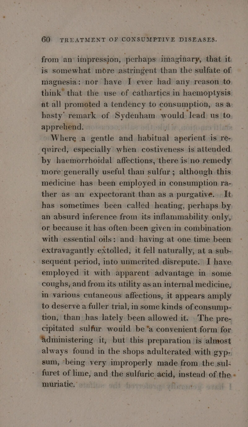 from an’ impression, perhaps imaginary, that it. is somewhat more astringent than the sulfate of magnesia: nor have I ever had any reason to think” that the use of cathartics in haemoptysis at all promoted a tendency to consumption, as a hasty’ remark of Sydenham yank: ‘lead. us to apprehend. Where .a gentle and Habitudl aperient is re- quired, especially when costiveness is attended by haemorrhoidal affections, there is no remedy more’ generally useful than sulfur; although this medicine has been employed in consumption ra- _ ther as an expectorant than as a purgative. It. has sometimes been called heating, perhaps by an absurd inference from its inflammability only, or because it has often been given'in combination with essential oils: and having at one time been extravagantly extolled, it fell naturally, at a sub- - sequent period, into unmerited disrepute. I have employed it with apparent advantage in some coughs, and from its utility as an internal medicine, | in various cutaneous affections, it appears amply to deserve a fuller trial, in some kinds of consump- tion, than has lately been allowed it. .The pre- cipitated sulfur would be*a convenient form for ‘administering it, but this preparation is almost always found in the shops adulterated with gyp- sum, ‘being very improperly made from the sul: furet of lime, and the sulfuric acid, nanetaid of the 7 muriatic.’