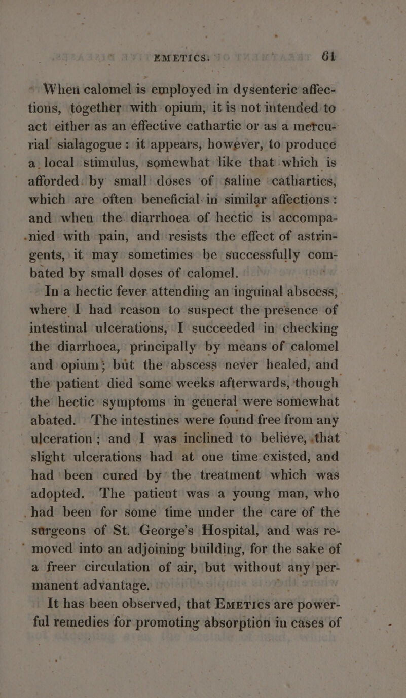 EMETICS: ©) ; 6b » When calomel is employed in dysenteric affec- tions, together with opium, it is not intended to act either as an effective cathartic or as a metcu- rial sialagogue : it appears, however, to produce a.local stimulus, somewhat hike that'.which is afforded: by small doses of saline cathartics, which are often beneficial-in similar affections : and when the. diarrhoea of hectic is accompa- -nied with pain, and ‘resists the effect of astrin- gents, it may sometimes be successfully com- bated by small doses of calomel. In a hectic fever attending an inguinal abscess, . where I had reason to suspect the presence of intestinal ulcerations, I succeeded in checking the diarrhoea, principally by means of calomel and opium; but the abscess never healed, and the patient died some weeks afterwards, ‘though the hectic symptoms in general were somewhat abated. The intestines were found free from any ulceration ; and I was inclined to believe, .that slight ulcerations had at one time existed, and had ‘been cured by’ the treatment which was adopted. The patient was a young man, who -had been for some time under the care of the - strgeons of St. George’s Hospital, and was re- ’ moved into an adjoining building, for the sake of a freer circulation of air, but s dialed any per- manent advantage. It has been observed, that Emerics are a Hower! ful remedies for promoting absorption in cases of