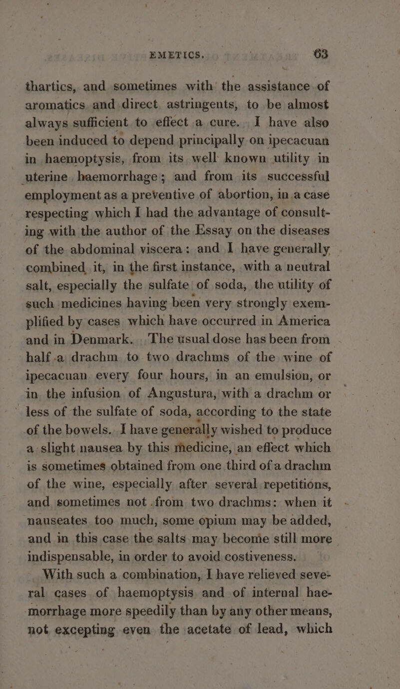 thartics, and sometimes with’ the assistance of aromatics and direct, astringents, to be almost always sufficient to effect a cure. I have also been induced to depend principally on ipecacuan in haemoptysis, from its well known utility in uterine, haemorrhage; and from its successful employment as a preventive of abortion, in a case respecting which I had the advantage of consult- ing with the author of the Essay on the diseases of the abdominal viscera: and I have generally combined, it, in the first instance, with a neutral salt, especially the sulfate of soda, the utility of such medicines having been very strongly exem- plified by cases which have occurred in America and in Denmark. . The usual dose has been from half .a drachm to two drachms of the wine of ipecacuan. every four hours, in an emulsion, or in the infusion of Angustura, with a drachm or less of the sulfate of soda, according to the state of the bowels. I have generally wished to produce a slight nausea by this medicine, an effect which is sometimes obtained from one third of a drachm of the wine, especially after several repetitions, and sometimes not .from two drachms: when it nauseates too much, some opium may be added, — and in this case the salts may beconie still more indispensable, in order to avoid costiveness. With such a combination, I have relieved seve- ral cases of haemoptysis. and of internal hae- morrhage more speedily than by any other means, not excepting even the acetate of lead, which