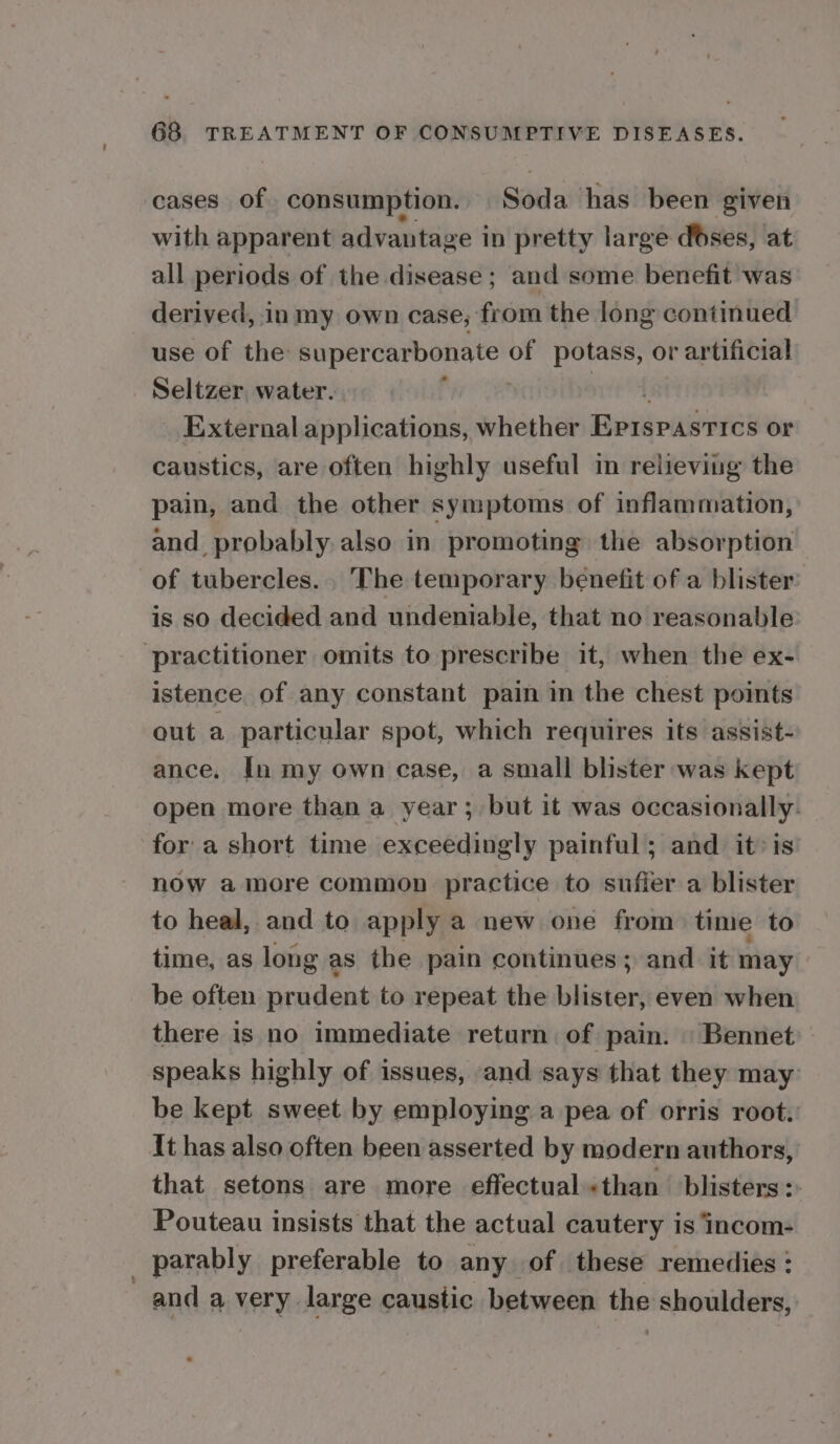 cases of consumption. Soda has been given with apparent advantage in pretty large dses, at all periods of the disease ; and some benefit was derived, in my own case; from the long continued use of the see ennai of potass, or artificial Seltzer, water. ; | External applications, whether Aarabenis or caustics, are often highly useful in relieving the pain, and the other symptoms of inflammation, and probably also in promoting the absorption of tubercles. The temporary benefit of a blister is so decided and undeniable, that no reasonable ‘practitioner omits to prescribe it, when the ex- istence of any constant pain in the chest points out a particular spot, which requires its assist- ance. [n my own case, a small blister was kept open more than a year; but it was occasionally. fora short time exceedingly painful; and it: is now amore common practice to suffer a blister to heal, and to apply a new one from time to time, as long as the pain continues; and it may be often prudent to repeat the blister, even when there is no immediate return of pain. | Bennet speaks highly of issues, and says that they may be kept sweet by employing a pea of orris root. It has also often been asserted by modern authors, that setons are more effectual«than blisters: Pouteau insists that the actual cautery is incom- | parably preferable to any -of these remedies : and a very. large caustic between the shoulders,