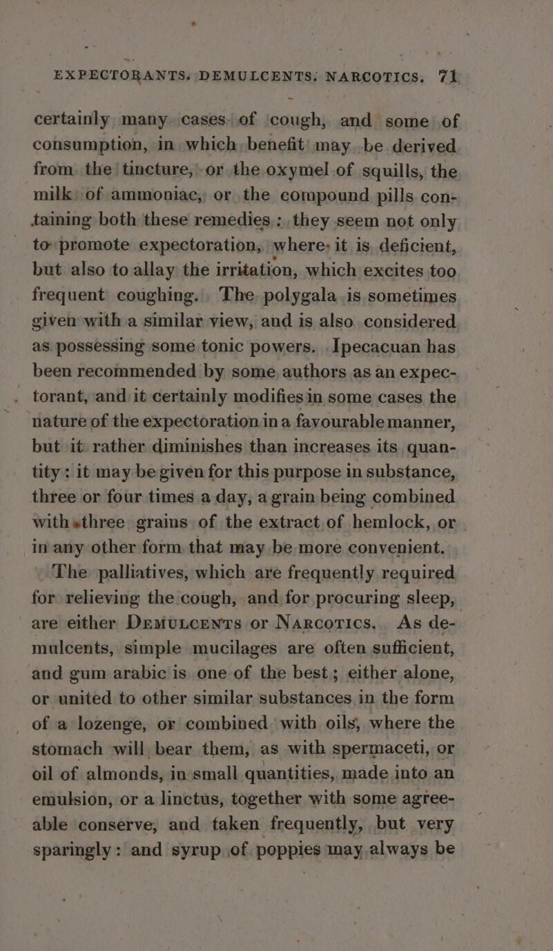 certainly many. cases. of cough, and some of consumption, in which, benefit’) may be derived from. the tincture, or the oxymel.of squills, the milk; of ammoniac, or the compound pills con- taming both these remedies: they seem not only _ to promote expectoration, where; it is, deficient, but also to allay the irritation, which excites too frequent coughing. The, polygala.is sometimes given with a similar view, and is also. considered as. possessing some tonic powers. Ipecacuan has been recommended by some, authors as an expec- torant, and it certainly modifiesin some cases the nature of the expectoration ina favourable manner, but it. rather diminishes than increases its quan- tity : it may be given for this purpose in substance, three or four times a day, a grain being combined withsthree grains of the extract of hemlock, or in any other form that may be more convenient. . The palliatives, which are frequently required for relieving the cough, and for procuring sleep, are either DemuLcents or Narcotics. As de- mulcents, simple mucilages are often sufficient, and gum arabic is one of the best; either alone, or united to other similar substances in the form _ of a lozenge, or combined with oils, where the stomach will bear them, as with spermaceti, or oil of almonds, in small quantities, made into an emulsion, or a linctus, together with some agree- able conserve, and taken frequently, but very sparingly : and syrup..of poppies may.always be