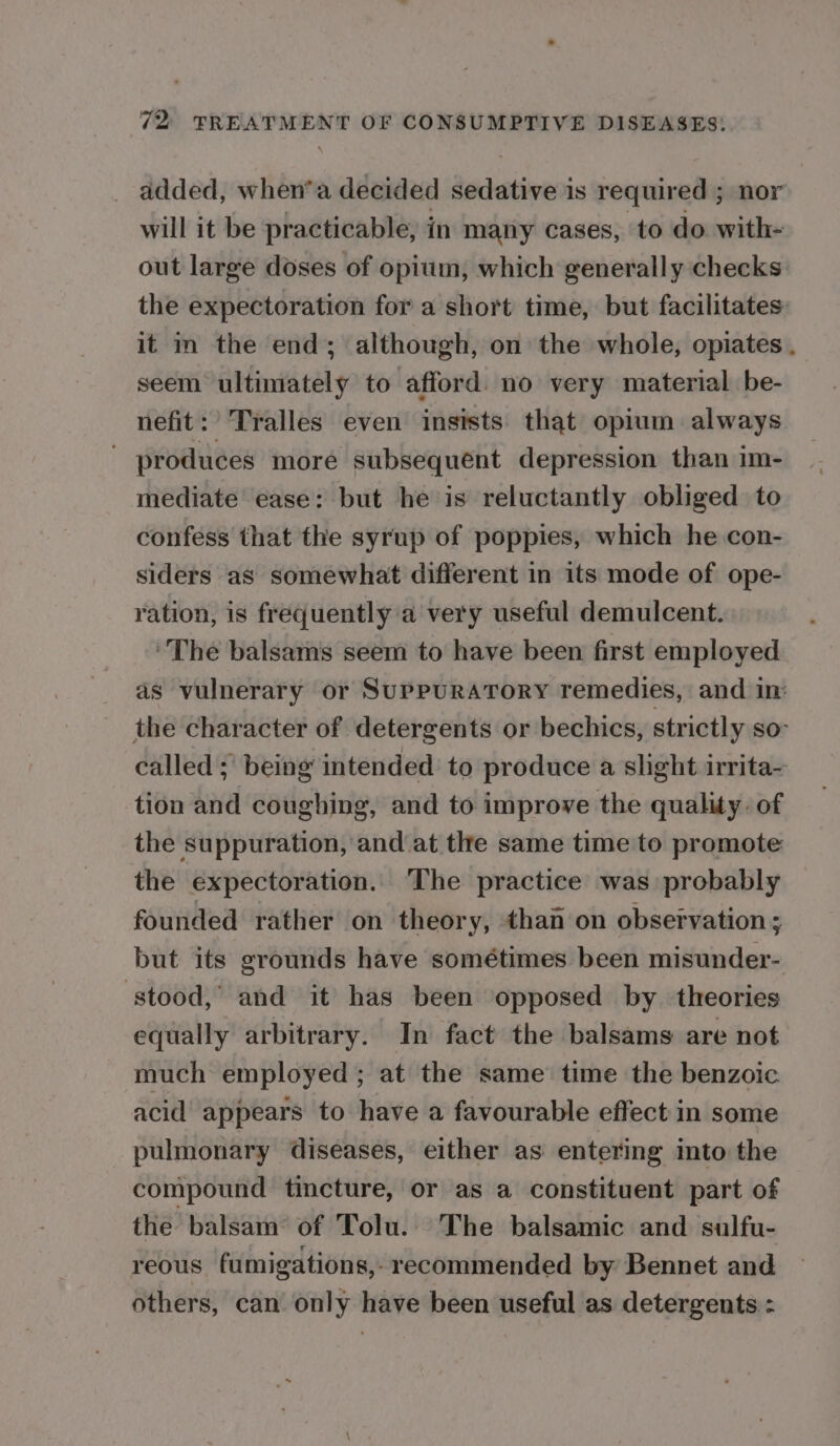 _ added, when’a decided sedative is required ; nor will it be practicable, in many cases, to do with- out large doses of opium, which generally checks: the expectoration for a short time, but facilitates: it in the end; although, on the whole, opiates . seem ultimately to afford. no very material be- nefit: Tralles even insists that opium. always ' produces more subsequent depression than im- mediate ease: but he is reluctantly obliged to confess that the syrup of poppies, which he con- siders as somewhat different in its mode of ope- ration, is frequently a very useful demulcent. ‘The balsams seem to have been first employed as vulnerary or SuPPURATORY remedies, and in: the character of detergents or bechics, strictly so called; being intended to produce a slight irrita~ tion and coughing, and to improve the quality. of the suppuration, and at the same time to promote the expectoration. The practice was probably founded rather on theory, than on observation; but its grounds have sométimes been misunder- ‘stood,’ and it has been opposed by theories equally arbitrary. In fact the balsams are not much employed ; at the same’ time the benzoic acid appears to have a favourable effect in some pulmonary diseases, either as entering into the compound tincture, or as a constituent part of the balsam of Tolu. The balsamic and sulfu- reous fumigations,- recommended by Bennet and others, can only have been useful as detergents :
