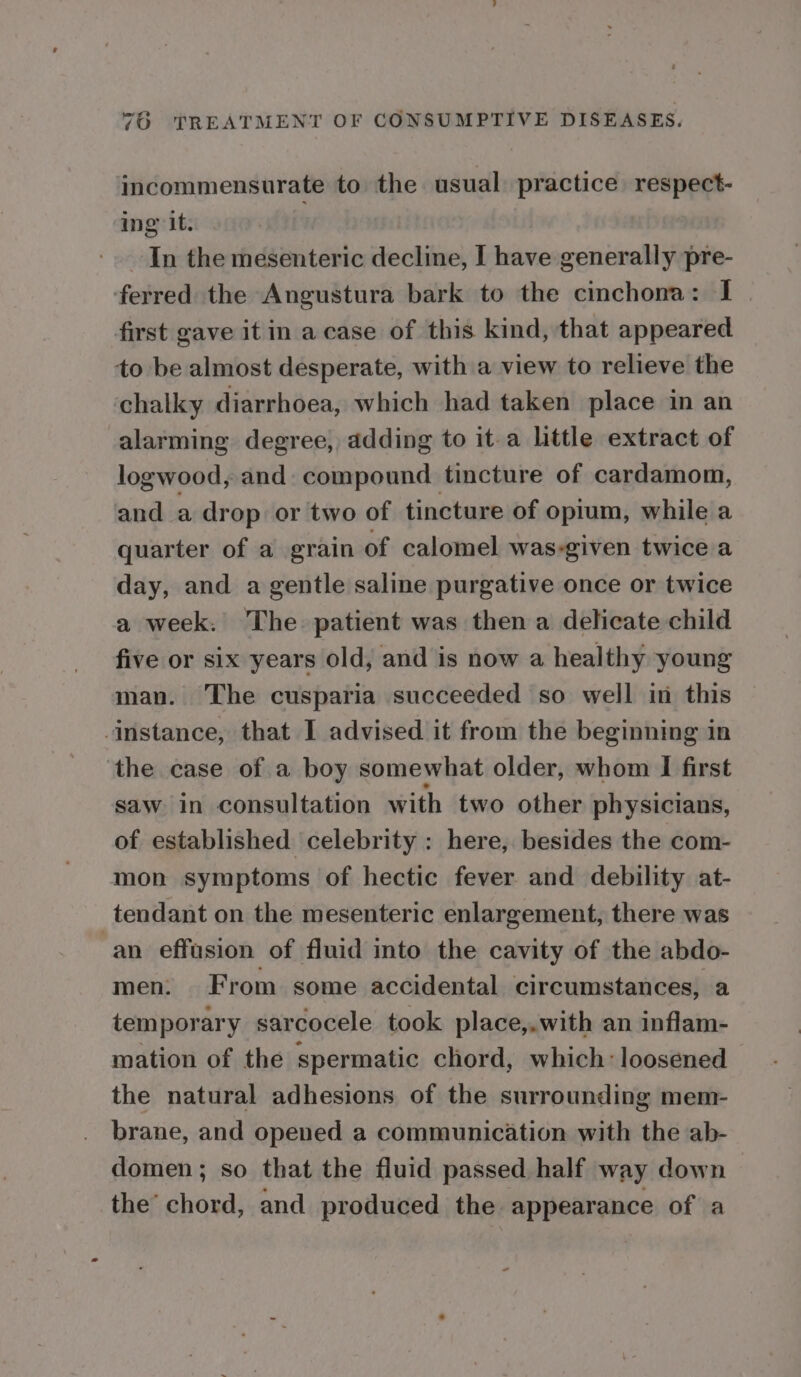incommensurate to the usual practice respect- ing it. In the mesenteric decline, I have generally pre- ferred the Angustura bark to the cinchona: I | first gave it in a case of this kind, that appeared to be almost desperate, with a view to relieve the chalky diarrhoea, which had taken place in an alarming degree, adding to it-a little extract of logwood, and: compound tincture of cardamom, and a drop or two of tincture of opium, while a quarter of a grain of calomel was-given twice a day, and a gentle saline purgative once or twice a week. The patient was then a delicate child five or six years old, and is now a healthy young man. The cusparia succeeded so well in this instance, that I advised it from the beginning in the case of a boy somewhat older, whom I first saw in consultation with two other physicians, of established celebrity : here, besides the com- mon symptoms of hectic fever and debility at- tendant on the mesenteric enlargement, there was ‘an effusion of fluid into the cavity of the abdo- men: From some accidental circumstances, a temporary sarcocele took place,.with an inflam- mation of the spermatic chord, which: loosened the natural adhesions of the surrounding mem- brane, and opened a communication with the ab- domen; so that the fluid passed half way down the chord, and produced the appearance of a