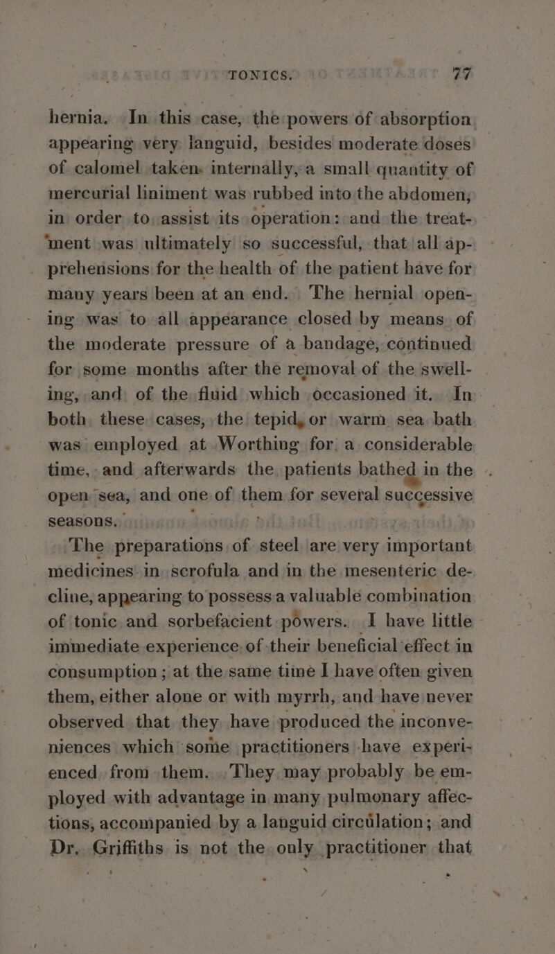 TONICS. yay hernia. In this case, the powers of absorption appearing very languid, besides moderate doses of calomel taken. internally,-a small quantity of mercurial liniment was rubbed into the abdomen, in order to, assist its operation: and the treat-. ‘ment was ultimately so successful, that. all ap- many years been at an end. The hernial open- ing was to all appearance closed by means. of the moderate pressure of a bandage, continued for some months after the removal of the swell- | ing, and: of the fluid which occasioned it.. In both, these cases, the tepid,or warm sea bath was employed at Worthing for. a. considerable time, and afterwards the patients bathed in the . Open sea, and one of them for several successive seasons. | The preparations of steel are very important medicines’ in. scrofula and in the mesenteric. de- cline, appearing to possessa valuable combination of tonic and sorbefacient powers. I have little immediate experience: of their beneficial effect in consumption ; at the same time I have often given them, either alone or with myrrh, and have never observed that they have produced the inconve- niences which some practitioners have experi- enced, from them. .They may probably be em- ployed with advantage in many pulmonary affec- tions, accompanied by a languid circtlation; and Dr, Griffiths is not the. only practitioner that