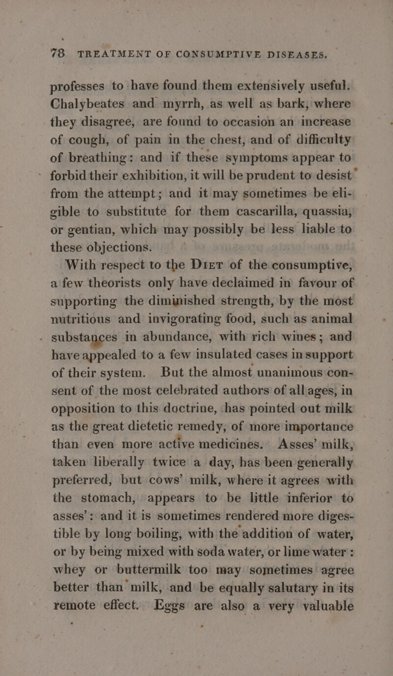 professes to have found them extensively useful. Chalybeates and myrrh, as well as bark, where they disagree, are found to occasion an increase of cough, of pain in the chest, and of difficulty of breathing: and if these symptoms appear to forbid their exhibition, it will be prudent to desist” from the attempt; and it may sometimes be eli- gible to substitute for them cascarilla, quassia, or gentian, which may possibly be less liable to these objections. _ : With respect to the Drier of the consumptive, a few theorists only have declaimed in favour of supporting the diminished strength, by the most nutritious and invigorating food, such as animal . substances in abundance, with rich wines; and have appealed to a few insulated cases in support of their system. But the almost unanimous con- sent of the most celebrated authors of all ages, in opposition to this doctrine, -has pointed out milk as the great dietetic remedy, of more importance than even more active medicines. Asses’ milk, taken liberally twice a day, has been generally preferred, but cows’ milk, where it agrees with the stomach, appears to be little inferior to asses’: and it is sometimes rendered more diges- tible by long boiling, with the addition of water, or by being mixed with soda water, or lime water : whey or buttermilk too may sometimes agree better than milk, and be equally salutary in its remote effect. Eggs are also a very valuable