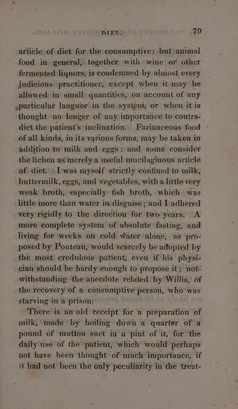 DIET. . AED article of diet for the consumptive: -but animal food in general, together with wine or other fermented liquors, is condemned by almost every judicious practitioner, except when it may be allowed’ in small: quantities, on account of any .particular languor in the system, or when it is thought no longer of any importance to contra- dict the patient’s inclination. Farinaceous food - of all kinds, in its various forms, may be taken in addition to’ milk and eggs: and some consider the lichen as’merely a useful mucilaginous article of diet: Iwas myself strictly confined to milk, buttermilk, eggs, and vegetables, with a little very weak broth, especially fish broth, which was little more than water in. disguise ; and I adhered very rigidly to the direction for two years. A more complete system of absolute fasting, and living for weeks on cold Water alone, as pro- posed by Pouteau, would scarcely be adopted by the most credulous patient, even if his physi- cian should be hardy enough to propose it; not- withstanding ‘the anecdote related by Willis, of the recovery of a consumptive person, who was starving in a prison: There is an old receipt for ‘a preparation of milk,’ made by boiling down a quarter of a pound of mutton suet in a pint of it, for the daily use of the patient, which would perhaps not have been thought of much importance, if it had not been the only peculiarity in the ‘treat- ’