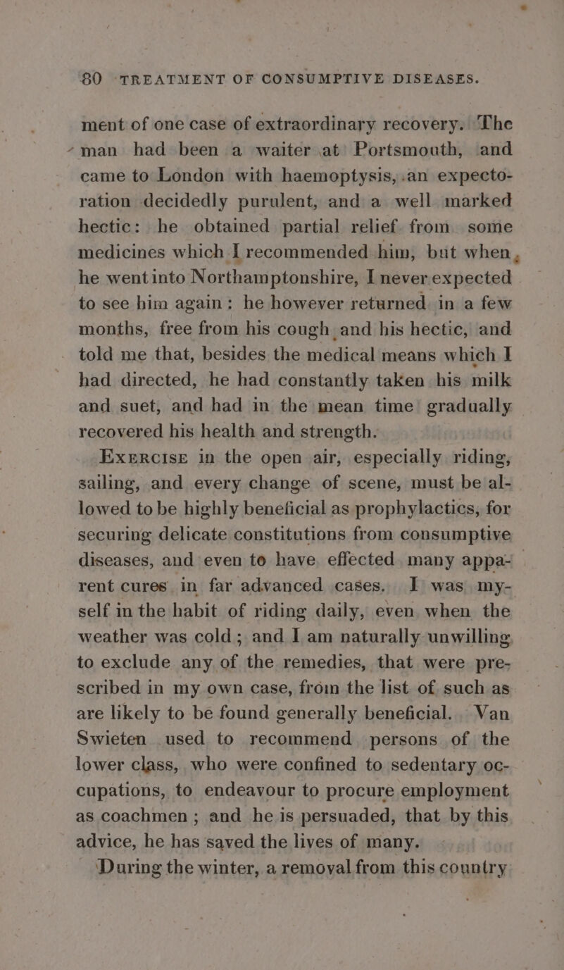 ment of one case of extraordinary recovery. The “man had been a waiter at Portsmouth, and came to London with haemoptysis,.an expecto- ration decidedly purulent, and a well marked hectic: he obtained partial relief. from some medicines which I recommended him, but when, he went into Northamptonshire, I never expected to see him again: he however returned. in a few months, free from his cough and his hectic, and told me that, besides the medical means which I had directed, he had constantly taken his milk and suet, and had in the mean time gradually recovered his health and strength. EXeERCIsE in the open air, especially riding, sailing, and every change of scene, must be al- lowed to be highly beneficial as prophylactics, for securing delicate constitutions from consumptive diseases, and even to have, effected. many appa-_ rent cures in far advanced cases. I was my- self in the habit of riding daily, even when the weather was cold; and I am naturally unwilling to exclude any of the remedies, that were pre- scribed in my own case, from the list of such as are likely to be found generally beneficial. Van Swieten used to recommend persons of the lower class, who were confined to sedentary oc- cupations, to endeavour to procure employment as coachmen ; and he is persuaded, that by this advice, he has saved the lives of many. During the winter, a removal from this country
