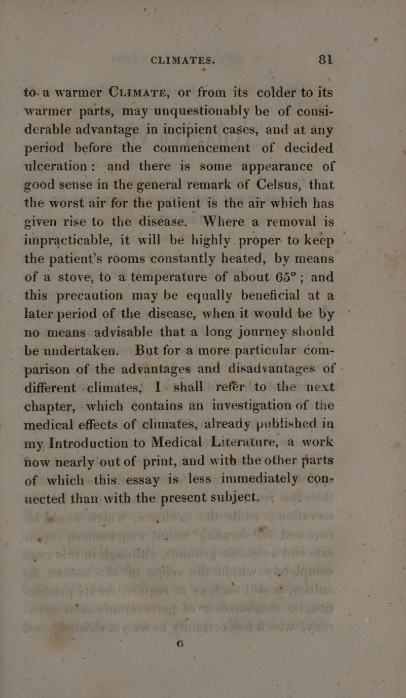 ¢o.a warmer CLimate, or from its colder to its warmer parts, may unquestionably be of consi- derable advantage in incipient cases, and at any period before the commencement of decided ulceration: and there is some appearance of good sense in the general remark of Celsus, that the worst air for the patient is the air which has ~ given rise to the disease. Where a removal is impracticable, it will be highly. proper to keep — the patient’s rooms constantly heated, by means. of a stove, to a temperature of about 65°; and this precaution may be equally beneficial at a» later period of the disease, when it would be by no means advisable that a long journey should ‘be undertaken. But for a more particular com- parison of the advantages and disadvantages of - different climates; I. shall refér to the next chapter, which contains an investigation of the medical effects of climates, already published in my Introduction to Medical Literature, a work how nearly out of print, and with the other parts of which this. essay is less immediately con- nected than with the present subject, id &gt; - , G