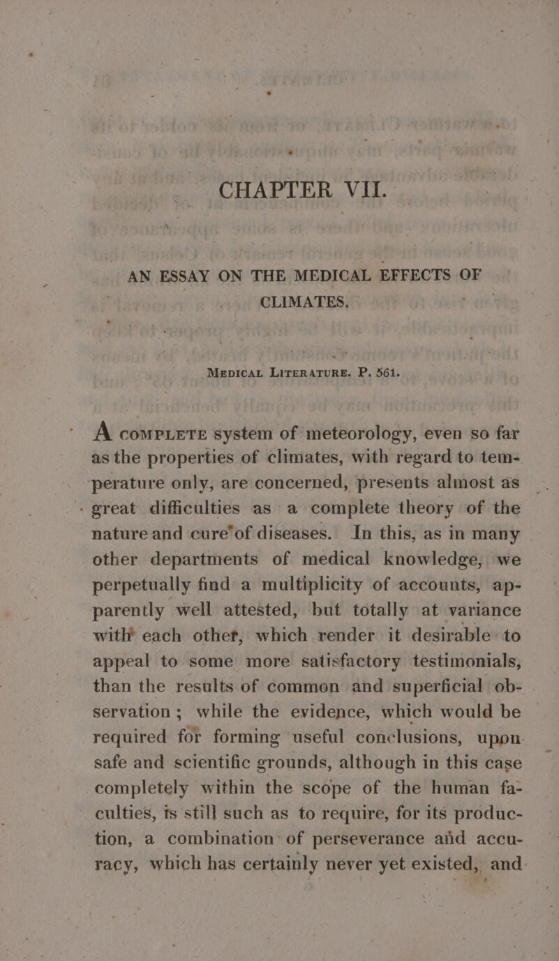 AN ESSAY ON THE MEDICAL EFFECTS OF CLIMATES. Pe Mepicat LITERATURE. P. 56i. A comptete system of meteorology, even so far as the properties of climates, with regard to tem- ‘perature only, are concerned, presents almost as - great difficulties as a complete theory of the nature and cure’of diseases. In this, as in many other departments of medical knowledge, we perpetually find a multiplicity of accounts, ap- parently well attested, but totally at variance with each otheft, which render it desirable to appeal to some more satisfactory testimonials, than the results of common and superficial ob- servation ; while the evidence, which would be required for forming useful conclusions, upon safe and scientific grounds, although in this case completely within the scope of the human fa- culties, ts still such as to require, for its produc- tion, a combination of perseverance and accu- racy, which has certainly never yet existed, and