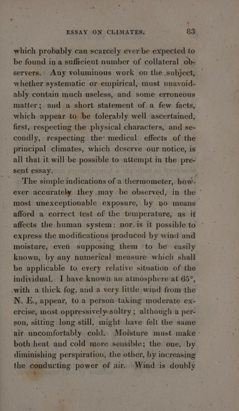 which probably can-scarcely ever be expected to be found in a sufficient number of collateral ob- servers. Any voluminous work on the subject, whether systematic or empirical, must unavoid- ably contain much useless, and some erroneous matter; and a short statement of a few facts, which appear to be tolerably well ascertained, first, respecting the physical characters, and se- condly, respecting the* medical effects of the principal climates, which deserve our notice, is all that it will be Smet to attempt in the pre- sent essay. The simple indications of a thepakh moder how- ever accurately they may be observed, in the ~ most unexceptionable exposure, by no means afford a correct test of the temperature, as it affects the human system: nor. is it possible to © express the modifications produced by wind and moisture, eveh supposing them ‘to be’ easily known, by any numerical measure which shall be applicable to every relative situation of the individual. I have known an atmosphere at 65°, -with a thick fog, and a very little wind from the N. E., appear, to a person taking moderate ex- _ercise, most oppressively sultry ; although a per- son, sitting long still, might have felt the same air uncomfortably cold. Moisture must make - both heat and cold more ‘sensible; the one, by. diminishing perspiration, the other, by increasing the ceesucting power of air. Wind is doubly