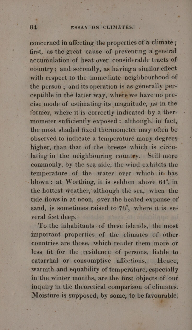 concerned in affecting the properties of a climate ; first, as the great cause of preventing a general accumulation of heat over considerable tracts of country; and secondly, as having a similar effect with respect to the immediate neighbourhood of the person ; and its operation is as generally per- ceptible in the latter way, where we have no pre- cise mode of estimating its magnitude, as in the rormer, where it is correctly indicated by a ther- mometer sufliciently exposed : althongh, in fact, the most shaded fixed thermometer may often be observed to indicate a temperature many degrees higher, than that of the breeze which is circu-— lating in the neighbouring countey. Still more commonly, by the sea side, the wind exhibits the temperature of the water over which it» has &lt;blown: at Worthing, it is seldom above 64°, in the hottest weather, although the sea, when the tide flows in at noon, over the heated expanse of sand, is sometimes raised to 78°, where it is se- veral feet deep. 4 To the inhabitants .of these islands, the most important properties of the climates of other. countries are those, which reader them more or less fit for the residence of persons, lable to catarrhal or consumptive affections, Hence, warmth and equability of temperature, especially in the winter months, are the first objects of our inquiry in the theoretical comparison of climates. Moisture is supposed, by some, to be favourable;