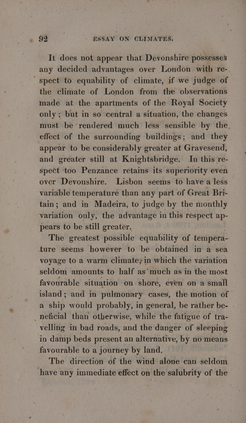 It does not appear that Devonshire possesses any decided advantages over London with re- “spect to equability of climate, if we judge of the climate of London from the observations made at the apartments of the Royal Society only ; but in so central a situation, the changes must be’rendered much less sensible by the, effect of the surrounding buildings; and they appear to be considerably greater at Gravesend, and greater still at Knightsbridge. In this re- spect too Penzance retains its superiority even over Devonshire. Lisbon seems to have a less variable temperature than any part of Great Bri- tain; and in Madeira, to judge by the monthly variation only, the advantage in this respect ap- pears to be still greater, The greatest possible equability of tempera- ture seems however to be obtained in a sea voyage to a warm climate; in which the variation seldom amounts to half as’much as in the most favourable situation on shore, even on a small island; and in pulmonary cases, the motion of a ship would probably, in general, be rather be- -neficial than otherwise, while the fatigue of tra- velling in bad roads, and the danger of sleeping in damp beds present an alternative, by no means favourable to a journey by land. The direction of the wind alone can seldom have any immediate effect on the salubrity of the