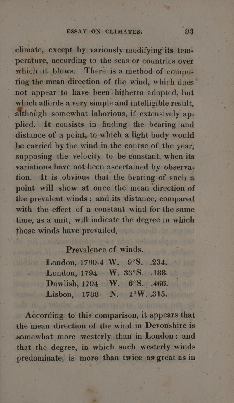 climate, except by variously modifying its tem- perature, according to the seas or countries over which . it blows. There is a method of compu- ‘| ting the mean direction of the wind, which does’ - not appear to have been -hitherto adopted, but which affords a very simple and intelligible result, -althongh somewhat laborious, if extensively ap- plied. It consists in finding the bearing and distance of a point, to which a light body would be carried by the wind in the course of the year, supposing the velocity to be constant, when its variations have not been ascertained by observa- tion. It is obvious that the bearing of such a point will show at once the mean direction of the prevalent winds ; and its distance, compared with the effect of a constant wind for the same time, asa unit, will indicate the degree in which those winds have prevailed, nee Prevalence of winds. London, 1790-4 W. 9°S. 234, London, 1794. W. 33°S. .188. Dawlish, 1794. W. 6°S.. .466. Lisbon, 1788 N. 1°W. 315. According. to this comparison, it appears that the mean direction of the wind in Devonshire is somewhat more westerly than in London: and that the degree, in which such westerly winds predominate; is more than twice as great as in