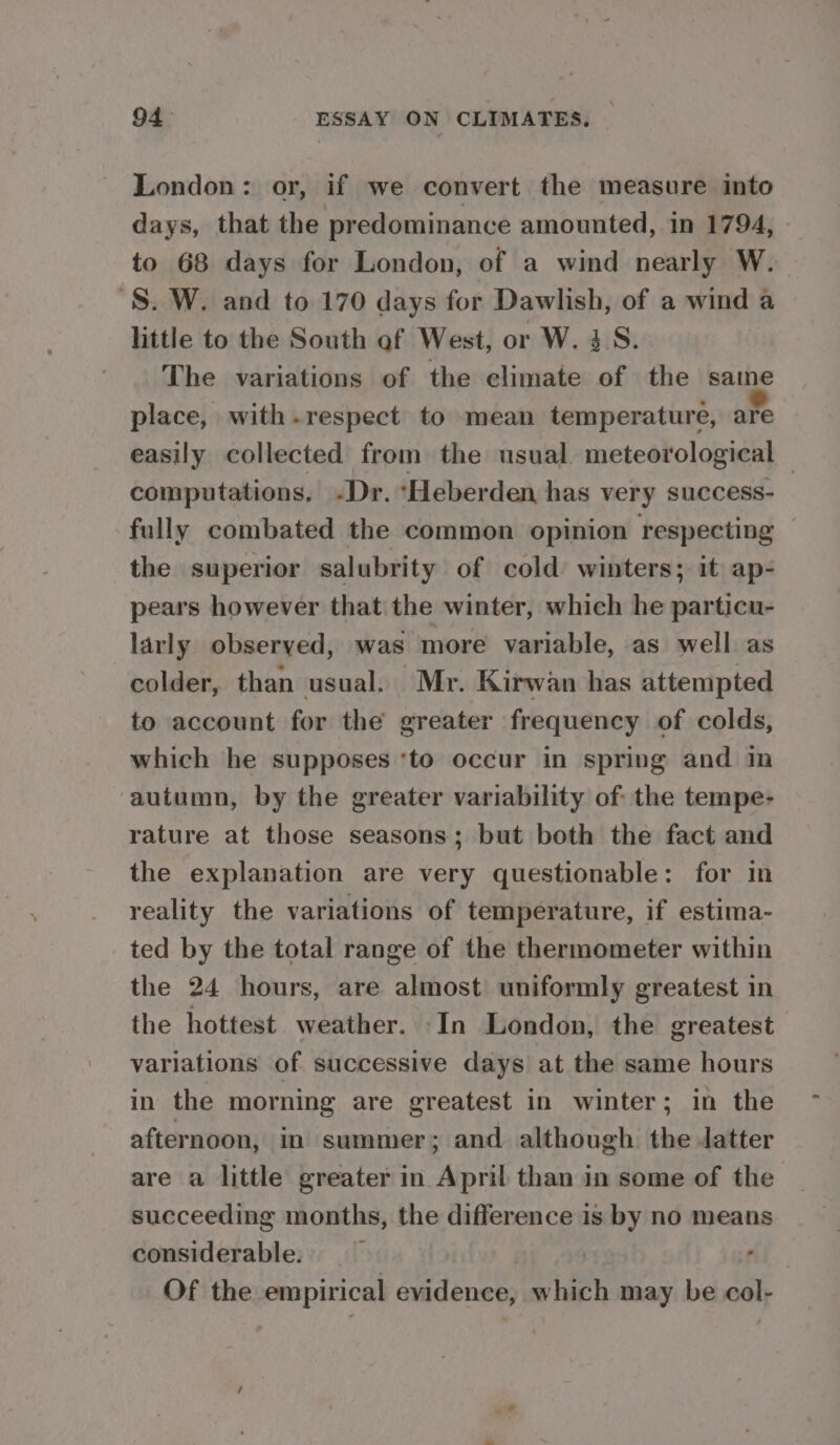 London: or, if we convert the measure into days, that the predominance amounted, in 1794, » to 68 days for London, of a wind nearly W. 'S. W. and to 170 days for Dawlish, of a wind a little to the South af West, or W. 4S. The variations of the climate of the same place, with . respect to mean temperature, ae easily collected from the usual. meteorological — computations, -Dr. *Heberden has very success- fully combated the common opinion respecting the superior salubrity of cold winters; it ap- pears however that the winter, which he particu- larly observed, was more variable, as well as colder, than usual. Mr. Kirwan has attempted to account for the greater frequency of colds, which he supposes ‘to occur in spring and in ‘autumn, by the greater variability of the tempe- rature at those seasons; but both the fact and the explanation are very questionable: for in reality the variations of temperature, if estima- ted by the total range of the thermometer within the 24 hours, are almost uniformly greatest in the hottest weather. -In London, the greatest variations of successive days at the same hours in the morning are greatest in winter; in the afternoon, in summer; and although the Jatter are a little greater in April than in some of the succeeding months, the difference is by no means considerable. | : Of the empirical evidence, which may be col-