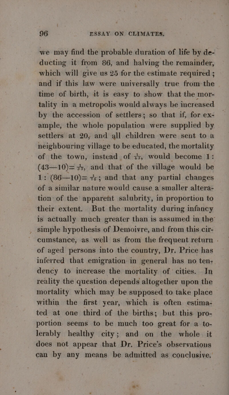 we may find the probable duration of life by de- ducting it from 86, and halving the remainder, which will give us 25 for the estimate required ; and if this law were universally true from-the time of birth, it is easy to show that the mor- tality in a metropolis would always be increased by the accession of settlers; so that if, for ex- ample, the whole population were supplied by settlers at 20, and all children were sent to a neighbouring village to be educated, the mortality ~ (43—10)= 3, and that of the village would be 1 : (86—10)= 7s; and that any partial changes of a similar nature would cause a smaller altera- tion: of the apparent salubrity, in proportion to their extent. But the mortality during infancy is actually much greater than is assumed in the’ simple hypothesis of Demoivre, and from this cir- cumstance, as well as from the frequent return | of aged persons into the country, Dr. Price has inferred that emigration in general has no ten-. dency to increase the mortality of cities. In reality the question depends altogether upon the mortality which may be supposed to take place within the first year, which is often estima- ted at one third of the births; but this. pro- portion. seems to be much too great for a to- lerably healthy city; and on the whole. it does not appear that Dr. Price’s observations can by any means be admitted as conclusive.’