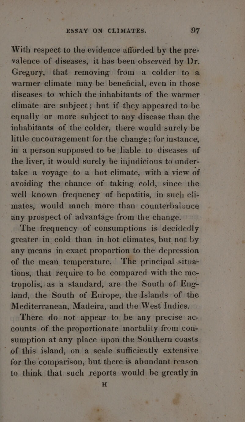 With respect to the evidence afforded by the pre- valence of diseases, it has been observed by Dr. Gregory, that removing from a colder to a warmer climate may be beneficial, even in those diseases to which the inhabitants of the warmer climate are subject; but if they appeared to be equally or more-subject to any disease than the inhabitants of the colder, there would surely be little encouragement for the change; for instance, in a person supposed to be liable to diseases of the liver, it would surely be injudicious to under- take a voyage to a hot climate, with a view of avoiding the chance of taking cold, since the well known frequency of hepatitis, in such cli- mates, would much more than counterbaiance any prospect of advantage from the change. The frequency of consumptions is decidedly greater in cold than in hot climates, but not by any means in exact proportion to the depression of the mean temperature. The principal situa- tions, that require to be compared with the me- tropolis, as a standard, are the South of Eng- land, the South of Europe, the Islands of the Mediterranean, Madeira, and the West Indies. There do not appear to be any precise. ac- counts of the proportionate mortality from con- sumption at any place upon the Southern coasts ’ of this island, on a scale sufficiently extensive for the comparison, but there is abundant reason to think that such reports would be greatly in H