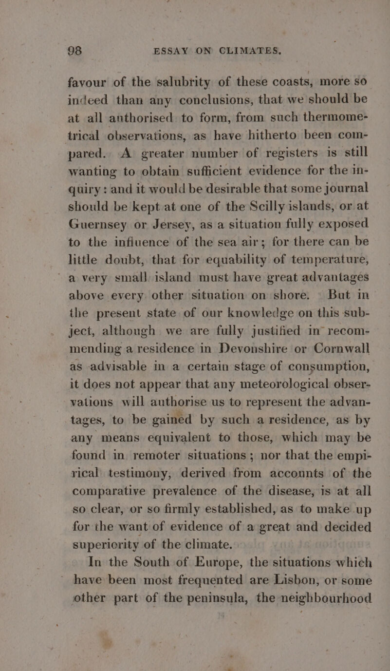 favour of the salubrity of these coasts, more so indeed than any conclusions, that we should be at all anthorised to form, from such thermome- trical observations, as have hitherto been com- pared. A greater number of registers is still wanting to obtain sufficient evidence for the in- quiry : and it would be desirable that some journal should be kept at one of the Scilly islands, or at Guernsey or Jersey, as a situation fully exposed to the influence of the sea air; for there can be little doubt, that for equability of temperature, avery small island must have great advantages above every other situation on shore. But in the present state of our knowledge on this sub- ject, although we are fully justified in’ recom- mending a residence in Devonshire or Cornwall as advisable in a certain stage of consumption, it does not appear that any meteorological obser- vations will authorise us to represent the advan- tages, to be gained by such a residence, as by any means equivalent to those, which may be found in remoter situations ; nor that the empi- rical testimony, derived from accounts of the comparative prevalence of the disease, is at all so clear, or so firmly established, as to make up for the want of evidence of a great and decided superiority of the climate. In the South of Europe, the situations which have been most frequented are Lisbon, or some other part of the peninsula, the neighbourhood