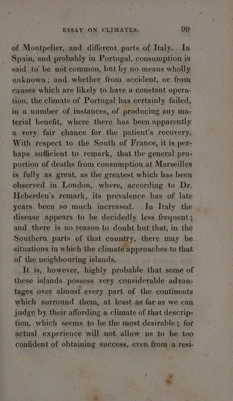 of Montpelier, and different parts of Italy. In Spain, and probably in Portugal, consumption is said to’ be not common, bat by no. means wholly unknown; aud whether from accident, or from causes which are likely to have a constant opera- tion, the climate of. Portugal has certainly failed, in a number of instances, of producing any ma- terial benefit, where there has been apparently a very fair chance for the patient’s recovery. With respect to the South of France, it is. per- haps sufficient to remark, that the general pro- portion of deaths from consumption at Marseilles is fully as great, as the greatest which has been observed in London, where, according to Dr. Heberden’s remark, its prevalence has of late years. been so much increased. In Italy the disease appears to be decidedly less frequent ; and there is no reason to doubt but that, in the Southern parts of that country, there may be. situations in which the elimatepproachent to that of the neighbouring islands. It is, however, highly probable that some of these islands. possess very considerable-advan- tages over almost every part of the continents which surround them, at least as far.as we can judge by their affording a climate of that descrip- tion, which seems to be the most desirable ; for actual experience will not allow us to be too confident of obtaining success, even from a resi- hd .