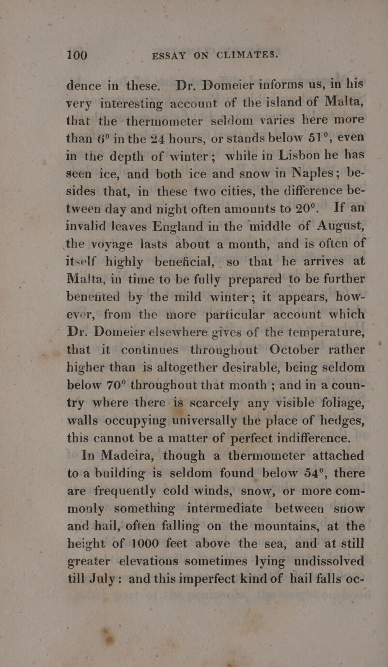 dence in these. Dr. Domeier informs us, in his very interesting account of the island of Malta, that the thermometer seldom varies here more than 6° in the 24 hours, or stands below 51°, even in the depth of winter; while in Lisbon he has seen ice, and both ice and snow in Naples; be- sides that, in these two cities, the difference be- tween day and night often amounts to 20°. If an invalid leaves England in the middle of August, the voyage lasts about a month, and is often of itself highly beneficial, so that he arrives at Malta, in time to be fully prepared to be further benetited by the mild winter; it appears, how- ever, from the more particular account which ' Dr. Domeier elsewhere gives of the temperature, — that it continues throughout October rather higher than is altogether desirable, being seldom below 70° throughout that month ; and in a coun- try where there is scarcely any visible foliage, walls occupying universally the place of hedges, this cannot be a matter of perfect indifference. In Madeira, though a thermometer attached to a building is seldom found below 54°, there are frequently cold winds, snow, or more com- monly something intermediate between snow and hail, often falling on the mountains, at the height of 1000 feet above the sea, and at-still greater elevations sometimes lying undissolved till July: and this imperfect kind of hail falls oc- . «
